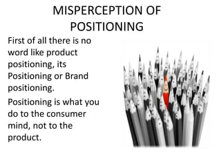 MISPERCEPTION OF
POSITIONING
First of all there is no
word like product
positioning, its
Positioning or Brand
positioning.
Positioning is what you
do to the consumer
mind, not to the
product.
 