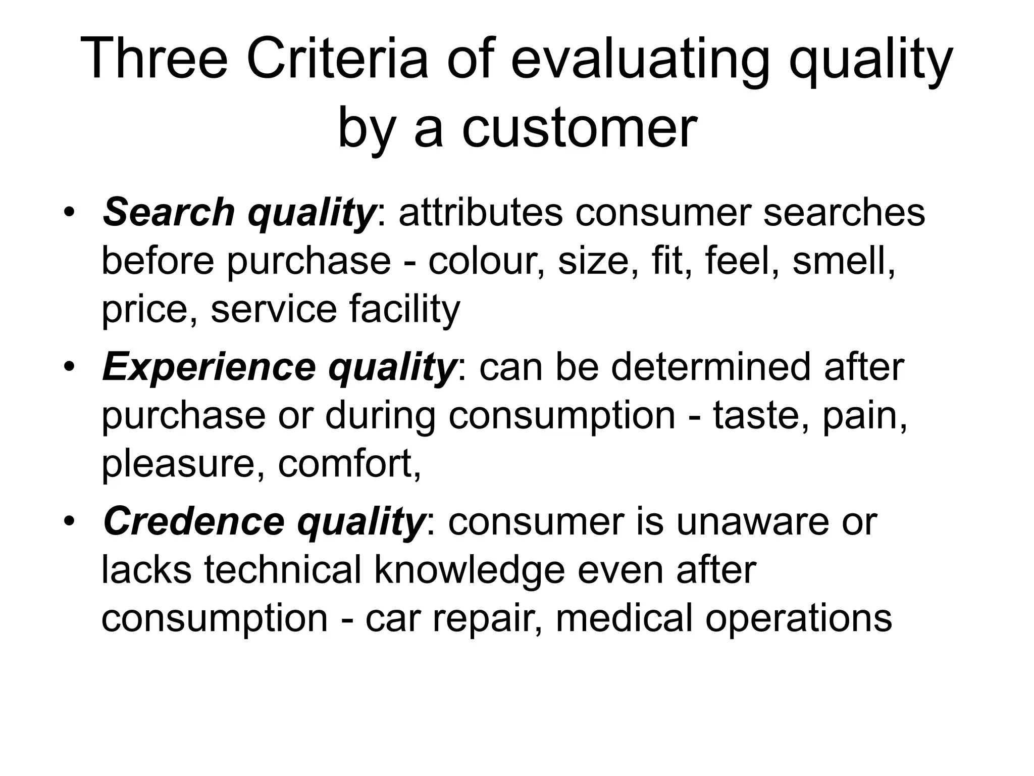Three Criteria of evaluating quality
by a customer
• Search quality: attributes consumer searches
before purchase - colour, size, fit, feel, smell,
price, service facility
• Experience quality: can be determined after
purchase or during consumption - taste, pain,
pleasure, comfort,
• Credence quality: consumer is unaware or
lacks technical knowledge even after
consumption - car repair, medical operations
 