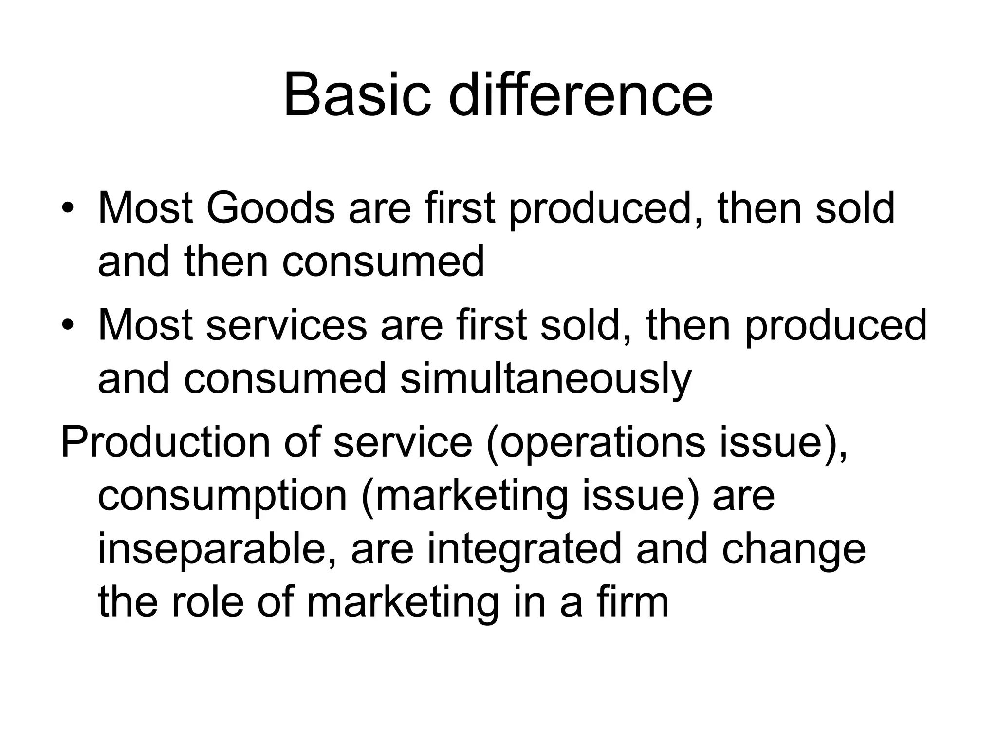 Basic difference
• Most Goods are first produced, then sold
and then consumed
• Most services are first sold, then produced
and consumed simultaneously
Production of service (operations issue),
consumption (marketing issue) are
inseparable, are integrated and change
the role of marketing in a firm
 