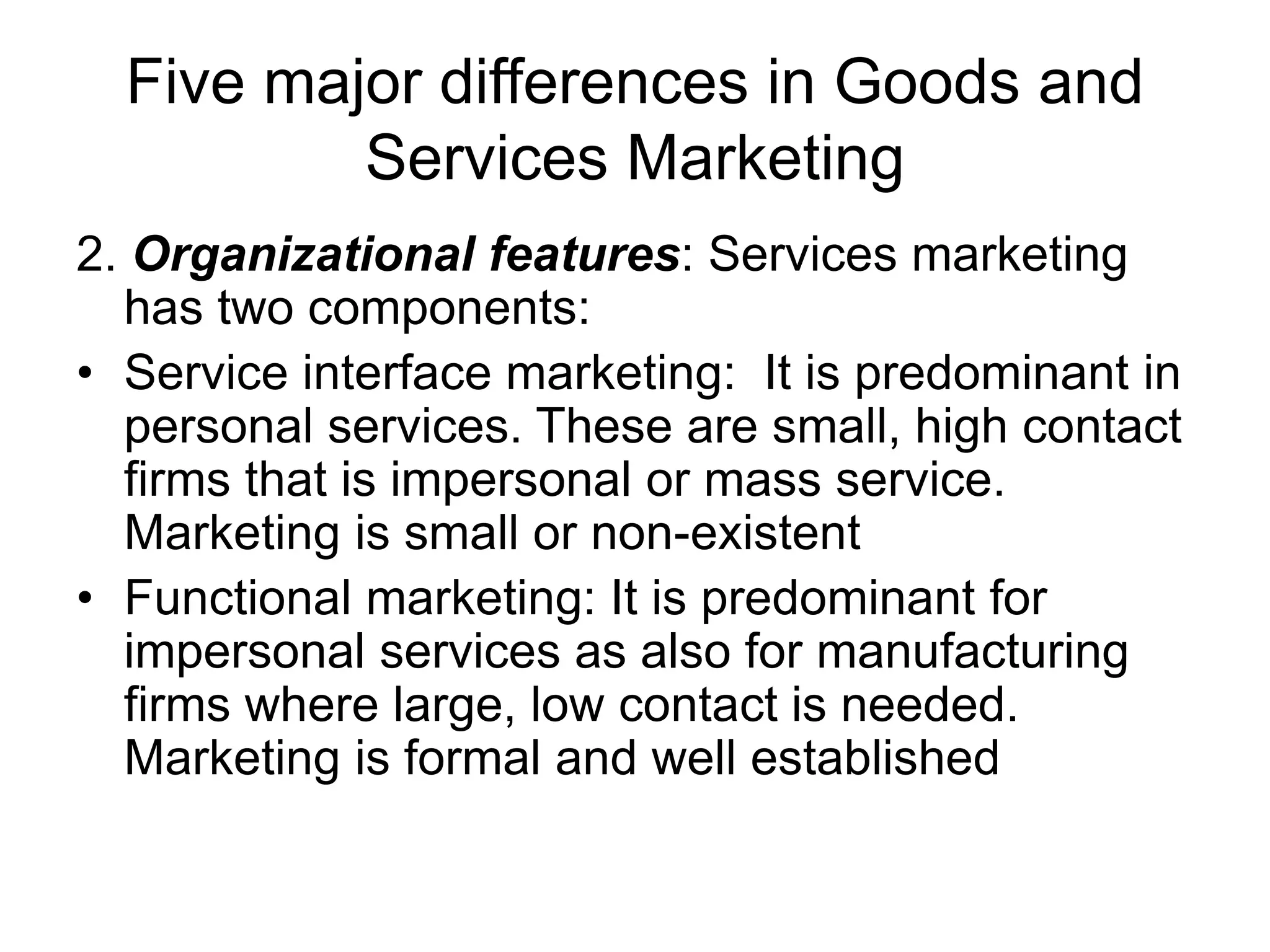 Five major differences in Goods and
Services Marketing
2. Organizational features: Services marketing
has two components:
• Service interface marketing: It is predominant in
personal services. These are small, high contact
firms that is impersonal or mass service.
Marketing is small or non-existent
• Functional marketing: It is predominant for
impersonal services as also for manufacturing
firms where large, low contact is needed.
Marketing is formal and well established
 