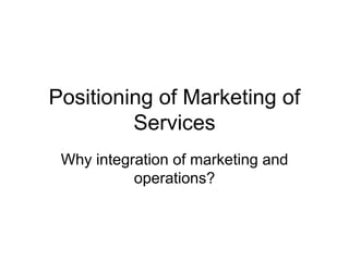 Positioning of Marketing of
Services
Why integration of marketing and
operations?
 