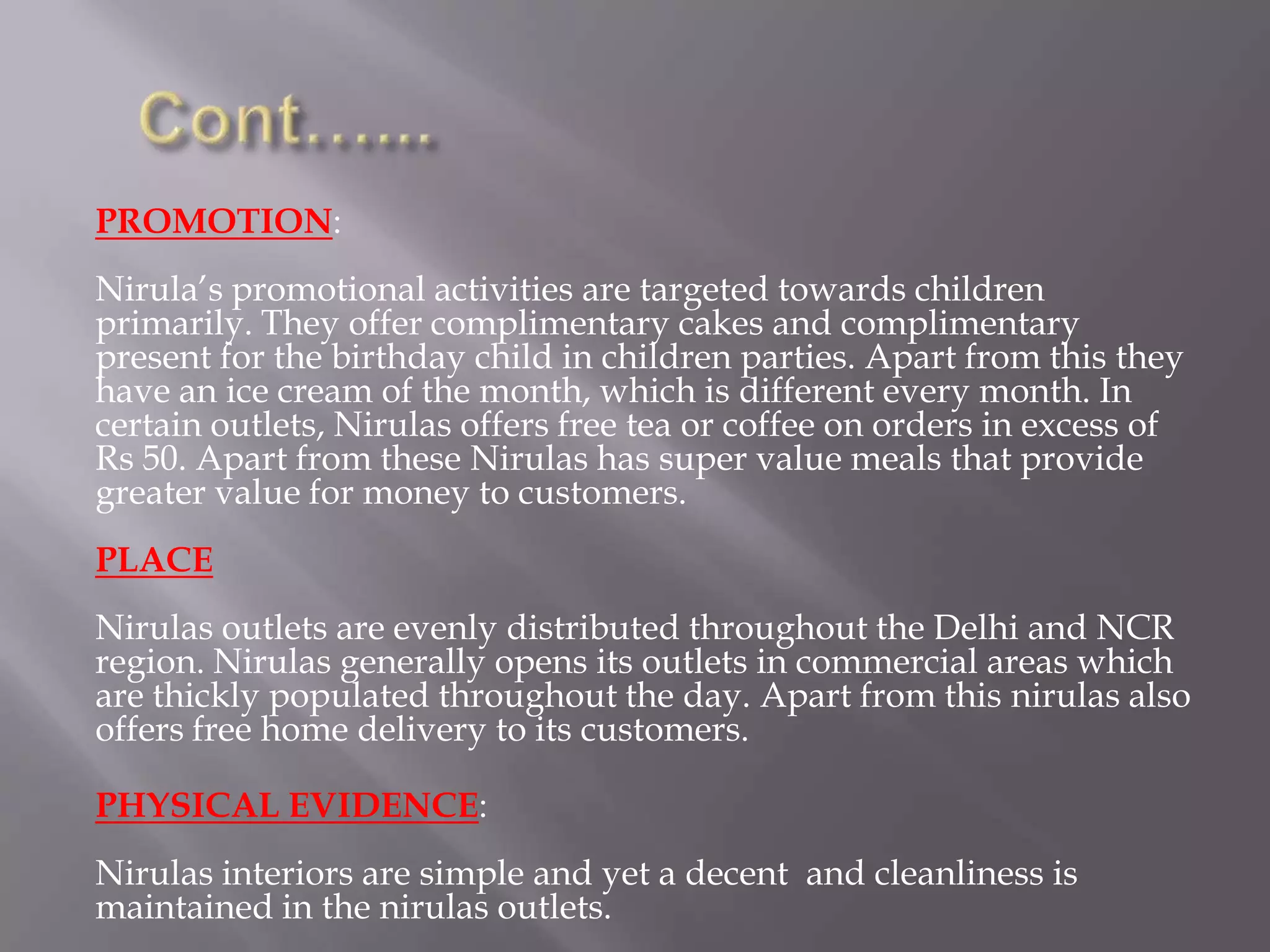 PROMOTION:
Nirula’s promotional activities are targeted towards children
primarily. They offer complimentary cakes and complimentary
present for the birthday child in children parties. Apart from this they
have an ice cream of the month, which is different every month. In
certain outlets, Nirulas offers free tea or coffee on orders in excess of
Rs 50. Apart from these Nirulas has super value meals that provide
greater value for money to customers.
PLACE
Nirulas outlets are evenly distributed throughout the Delhi and NCR
region. Nirulas generally opens its outlets in commercial areas which
are thickly populated throughout the day. Apart from this nirulas also
offers free home delivery to its customers.
PHYSICAL EVIDENCE:
Nirulas interiors are simple and yet a decent and cleanliness is
maintained in the nirulas outlets.
 