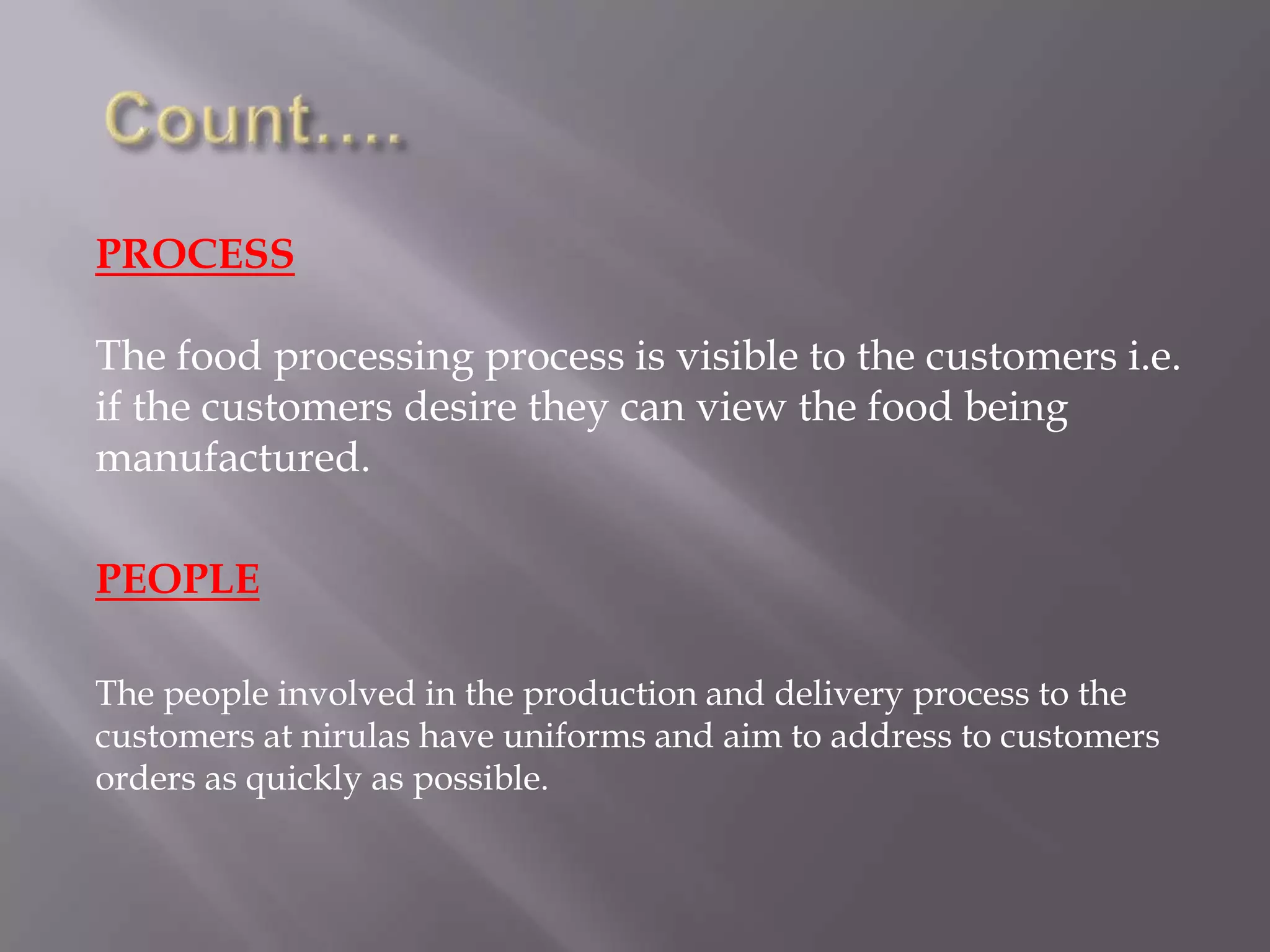 PROCESS
The food processing process is visible to the customers i.e.
if the customers desire they can view the food being
manufactured.
PEOPLE
The people involved in the production and delivery process to the
customers at nirulas have uniforms and aim to address to customers
orders as quickly as possible.
 