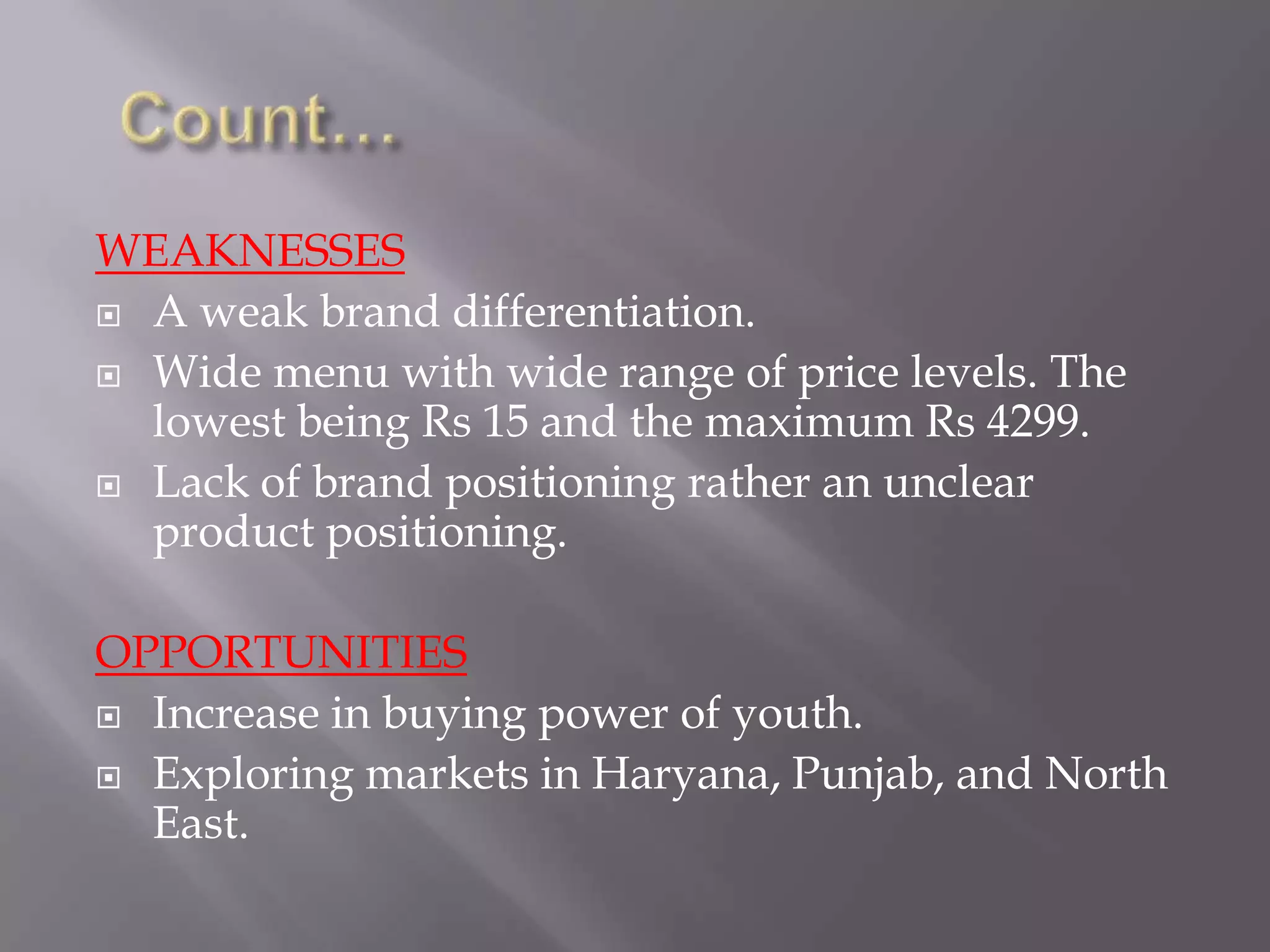 WEAKNESSES
 A weak brand differentiation.
 Wide menu with wide range of price levels. The
lowest being Rs 15 and the maximum Rs 4299.
 Lack of brand positioning rather an unclear
product positioning.
OPPORTUNITIES
 Increase in buying power of youth.
 Exploring markets in Haryana, Punjab, and North
East.
 