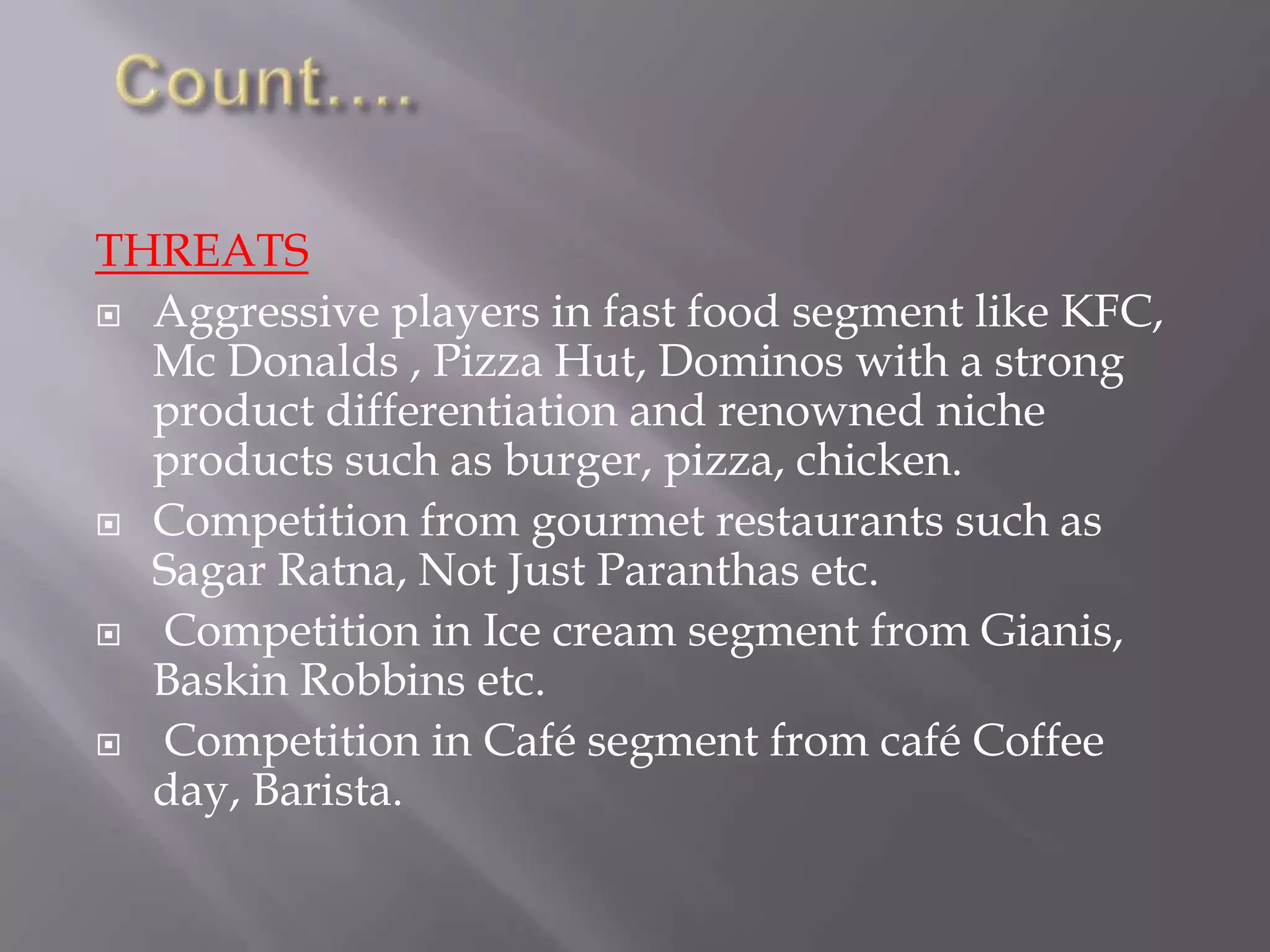 THREATS
 Aggressive players in fast food segment like KFC,
Mc Donalds , Pizza Hut, Dominos with a strong
product differentiation and renowned niche
products such as burger, pizza, chicken.
 Competition from gourmet restaurants such as
Sagar Ratna, Not Just Paranthas etc.
 Competition in Ice cream segment from Gianis,
Baskin Robbins etc.
 Competition in Café segment from café Coffee
day, Barista.
 