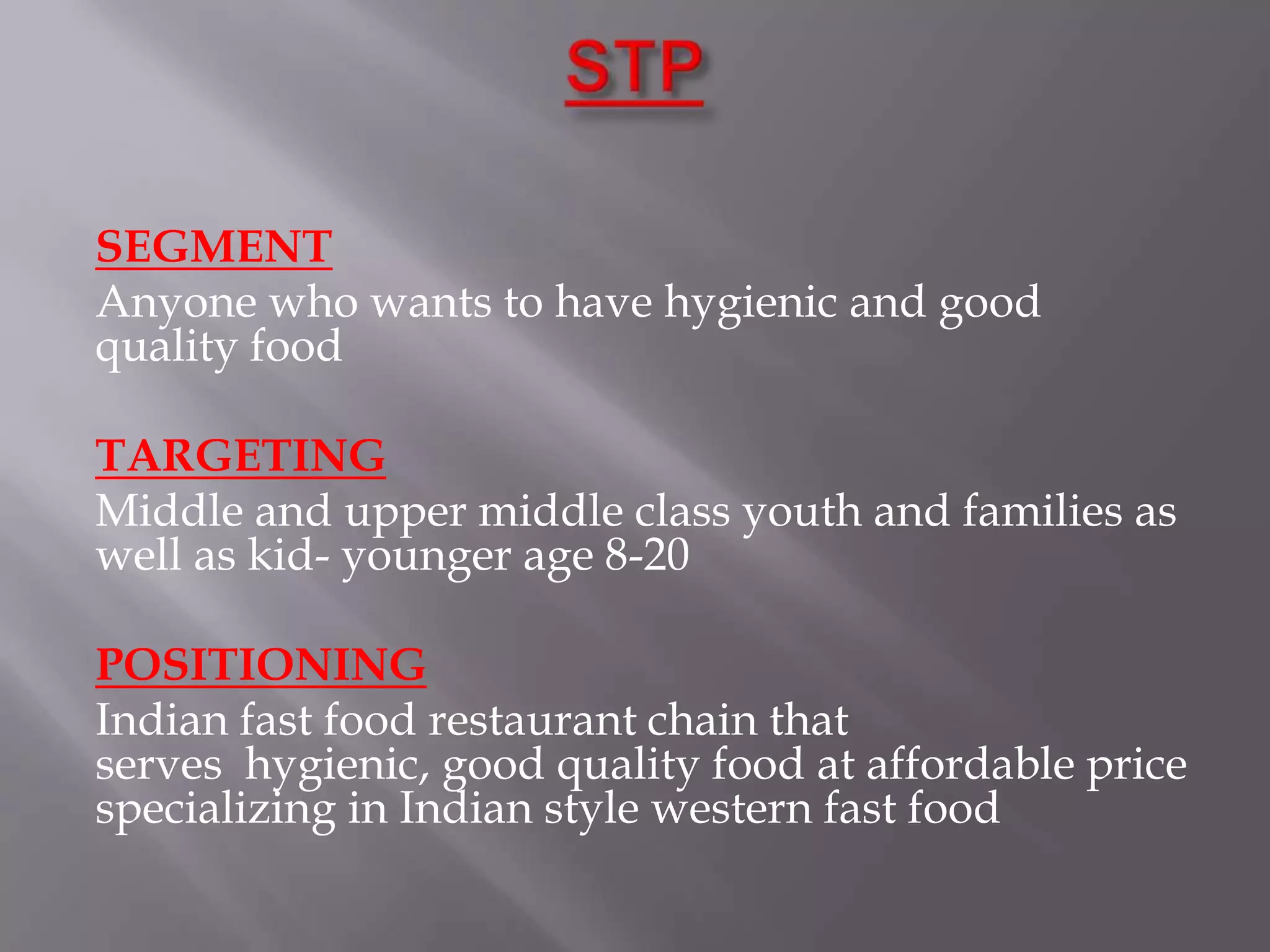 SEGMENT
Anyone who wants to have hygienic and good
quality food
TARGETING
Middle and upper middle class youth and families as
well as kid- younger age 8-20
POSITIONING
Indian fast food restaurant chain that
serves hygienic, good quality food at affordable price
specializing in Indian style western fast food
 