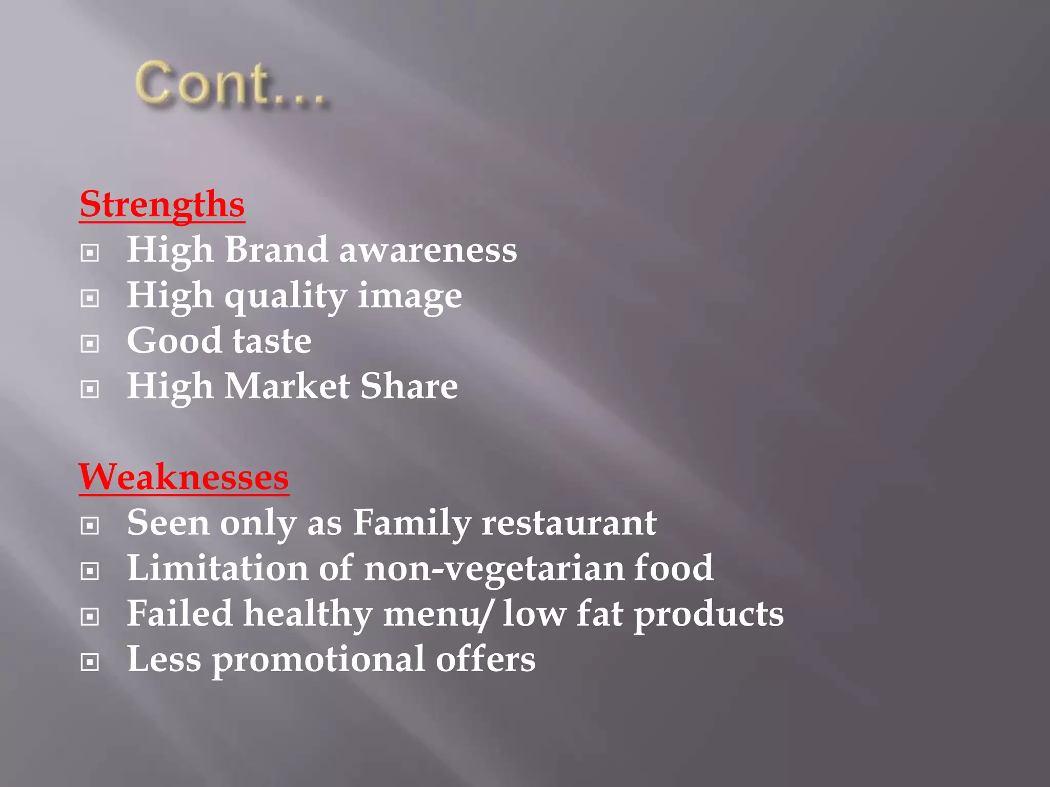 Strengths
 High Brand awareness
 High quality image
 Good taste
 High Market Share
Weaknesses
 Seen only as Family restaurant
 Limitation of non-vegetarian food
 Failed healthy menu/ low fat products
 Less promotional offers
 