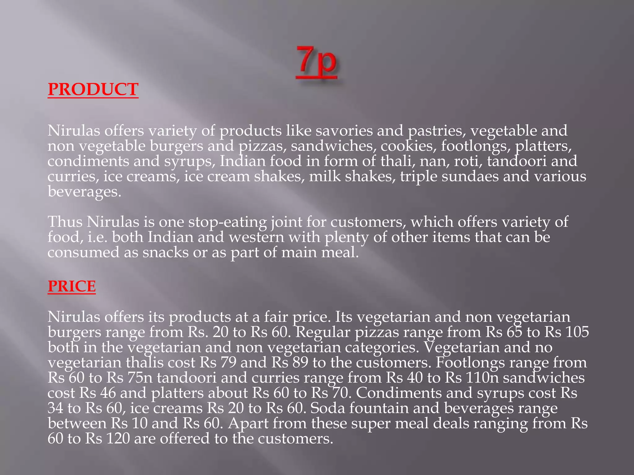 PRODUCT
Nirulas offers variety of products like savories and pastries, vegetable and
non vegetable burgers and pizzas, sandwiches, cookies, footlongs, platters,
condiments and syrups, Indian food in form of thali, nan, roti, tandoori and
curries, ice creams, ice cream shakes, milk shakes, triple sundaes and various
beverages.
Thus Nirulas is one stop-eating joint for customers, which offers variety of
food, i.e. both Indian and western with plenty of other items that can be
consumed as snacks or as part of main meal.
PRICE
Nirulas offers its products at a fair price. Its vegetarian and non vegetarian
burgers range from Rs. 20 to Rs 60. Regular pizzas range from Rs 65 to Rs 105
both in the vegetarian and non vegetarian categories. Vegetarian and no
vegetarian thalis cost Rs 79 and Rs 89 to the customers. Footlongs range from
Rs 60 to Rs 75n tandoori and curries range from Rs 40 to Rs 110n sandwiches
cost Rs 46 and platters about Rs 60 to Rs 70. Condiments and syrups cost Rs
34 to Rs 60, ice creams Rs 20 to Rs 60. Soda fountain and beverages range
between Rs 10 and Rs 60. Apart from these super meal deals ranging from Rs
60 to Rs 120 are offered to the customers.
 