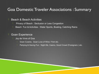 Goa Domestic Traveler Associations : Summary
 Beach & Beach Activities
 Privacy of Beach : Seclusion or Less Congestion
 Beach Fun & Activities : Water Sports, Boating, Catching Rains
 Goan Experience
 Joy de Vivre of Goa
 Goan Cuisine, Goan Love of Wine / Feni etc.
 Partying & Having Fun : Night life, Casino, Good Crowd (Foreigners ) etc.
 
