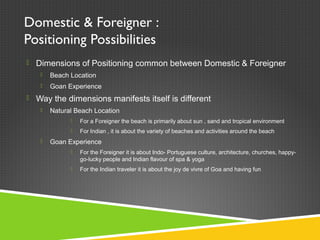 Domestic & Foreigner :
Positioning Possibilities
 Dimensions of Positioning common between Domestic & Foreigner
 Beach Location
 Goan Experience
 Way the dimensions manifests itself is different
 Natural Beach Location
 For a Foreigner the beach is primarily about sun , sand and tropical environment
 For Indian , it is about the variety of beaches and activities around the beach
 Goan Experience
 For the Foreigner it is about Indo- Portuguese culture, architecture, churches, happy-
go-lucky people and Indian flavour of spa & yoga
 For the Indian traveler it is about the joy de vivre of Goa and having fun
 