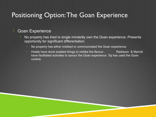 Positioning Option:The Goan Experience
 Goan Experience
 No property has tried to single mindedly own the Goan experience. Presents
opportunity for significant differentiation
 No property has either imbibed or communicated the Goan experience.
 Hotels have done isolated things to imbibe the flavour . Radisson & Mariott
have facilitated activities to savour the Goan experience .Taj has used the Goan
cuisine.
 