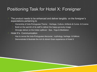 Positioning Task for Hotel X: ForeignerPositioning Task for Hotel X: Foreigner
 The product needs to be enhanced and deliver tangibly on the foreigner’s
expectations pertaining to
 Ownership of Indo-Portuguese Theme : Heritage, Culture, Artifacts & Curios & Cuisine
 Build on the warmth of its staff to deliver the happy-go-lucky image
 Strongly deliver on the Indian spillover : Spa , Yoga & Meditation
 Hotel X’s Communication
 Has to revive the Indo-Portuguese discourse : mythology, heritage & folklore
 Demonstrate & illustrate the rich & vibrant Goan experience of Hotel X
 