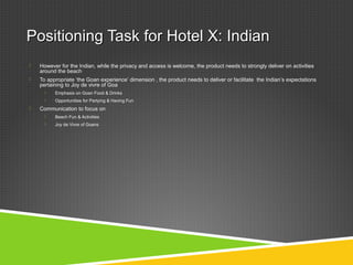 Positioning Task for Hotel X: IndianPositioning Task for Hotel X: Indian
 However for the Indian, while the privacy and access is welcome, the product needs to strongly deliver on activities
around the beach
 To appropriate ‘the Goan experience’ dimension , the product needs to deliver or facilitate the Indian’s expectations
pertaining to Joy de vivre of Goa
 Emphasis on Goan Food & Drinks
 Opportunities for Partying & Having Fun
 Communication to focus on
 Beach Fun & Activities
 Joy de Vivre of Goans
 