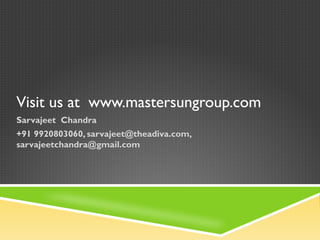 Visit us at www.mastersungroup.com
Sarvajeet Chandra
+91 9920803060, sarvajeet@theadiva.com,
sarvajeetchandra@gmail.com
 