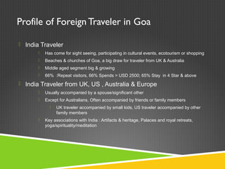 Profile of Foreign Traveler in Goa
 India Traveler
 Has come for sight seeing, participating in cultural events, ecotourism or shopping
 Beaches & churches of Goa, a big draw for traveler from UK & Australia
 Middle aged segment big & growing
 66% :Repeat visitors, 66% Spends > USD 2500; 65% Stay in 4 Star & above
 India Traveler from UK, US , Australia & Europe
 Usually accompanied by a spouse/significant other
 Except for Australians, Often accompanied by friends or family members
 UK traveler accompanied by small kids, US traveler accompanied by other
family members
 Key associations with India : Artifacts & heritage, Palaces and royal retreats,
yoga/spirituality/meditation
 