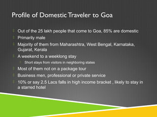 Profile of Domestic Traveler to Goa
 Out of the 25 lakh people that come to Goa, 85% are domestic
 Primarily male
 Majority of them from Maharashtra, West Bengal, Karnataka,
Gujarat, Kerala
 A weekend to a weeklong stay
 Short stays from visitors in neighboring states
 Most of them not on a package tour
 Business men, professional or private service
 10% or say 2.5 Lacs falls in high income bracket , likely to stay in
a starred hotel
 