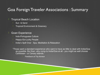 Goa Foreign Traveler Associations : Summary
 Tropical Beach Location
 Sun & Sand
 Tropical Environment & Greenery
 Goan Experience
 Indo-Portuguese Culture
 Happy-Go-Lucky People
 India’s Spill Over : Spa, Meditation & Relaxation
“Those want a standard experience who want to have as little to deal with India/Goa
as possible. But then: why come to India/Goa at all - you might as well choose
Caribbean - or Canary islands.”
 Feedback at Trip Advisor
 