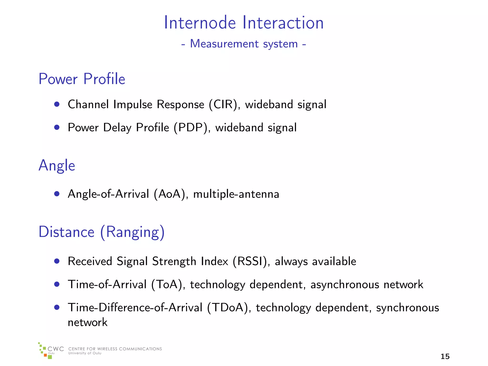 Internode Interaction
                          - Measurement system -


Power Proﬁle
  • Channel Impulse Response (CIR), wideband signal
  • Power Delay Proﬁle (PDP), wideband signal

Angle
  • Angle-of-Arrival (AoA), multiple-antenna

Distance (Ranging)
  • Received Signal Strength Index (RSSI), always available
  • Time-of-Arrival (ToA), technology dependent, asynchronous network
  • Time-Diﬀerence-of-Arrival (TDoA), technology dependent, synchronous
    network

                                                                          15
 
