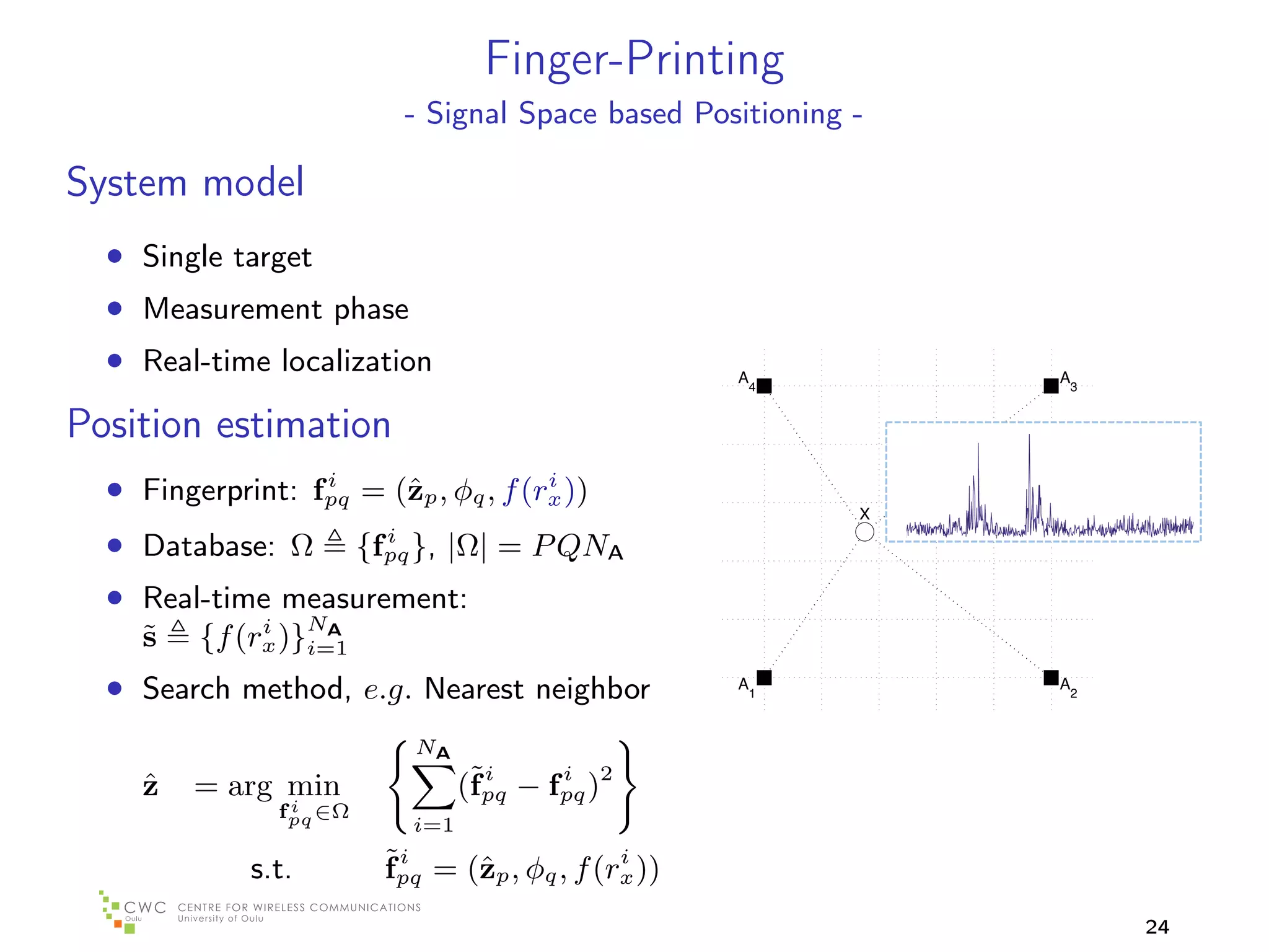 Finger-Printing
                          - Signal Space based Positioning -

System model
  • Single target
  • Measurement phase
  • Real-time localization                                   A                                        A
                                                      1       4                                        3


Position estimation                                  0.8



  • Fingerprint: fpq = (ˆp , φq , f (rx ))
                  i
                        z             i
                                                     0.6
                                                                            X

  • Database: Ω {fpq }, |Ω| = P QNA
                     i
                                                     0.4


  • Real-time measurement:                           0.2
              i     AN
    ˜
    s    {f (rx )}i=1
  • Search method, e.g. Nearest neighbor              0
                                                             A1                                       A2


                                                     0.2
                           NA                          0.2        0   0.2       0.4   0.6   0.8   1        1.2


     ˆ
     z   = arg min               (˜pq − fpq )2
                                  fi     i
                 i
                fpq ∈Ω
                           i=1

              s.t.       ˜pq = (ˆp , φq , f (rx ))
                         fi     z             i


                                                                                                                 24
 