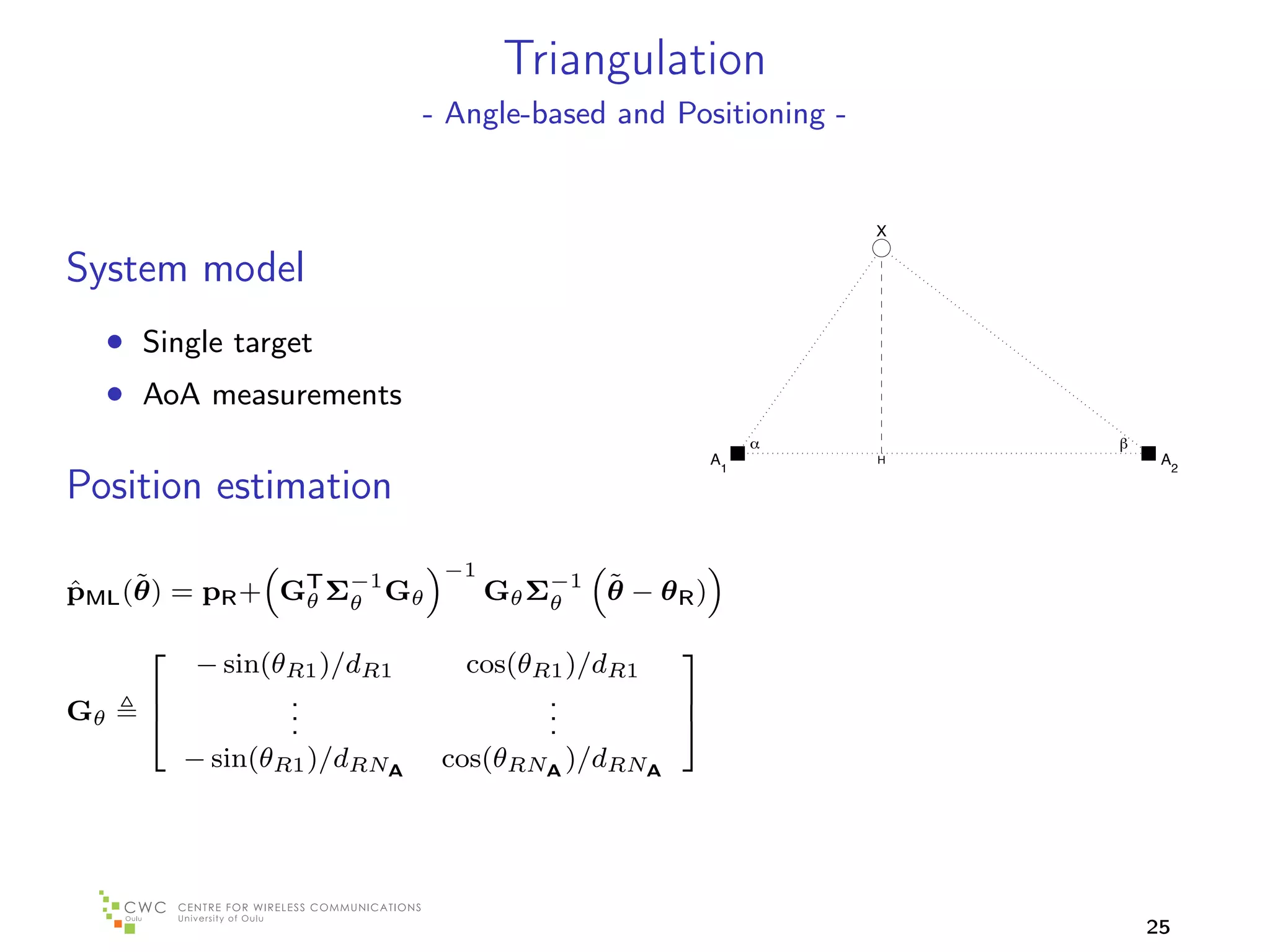 Triangulation
                            - Angle-based and Positioning -


                                                              X

System model
     • Single target
     • AoA measurements
                                                     A1       H    A2

Position estimation
                             −1
     ˜
pML (θ) = pR + GT Σ−1 Gθ
ˆ                                        ˜
                                  Gθ Σ−1 θ − θ R )
                θ θ                   θ

          − sin(θR1 )/dR1      cos(θR1 )/dR1
                                            
                 .                   .
Gθ               .                   .
                                            
                .                   .       
         − sin(θR1 )/dRNA    cos(θRNA )/dRNA




                                                                  25
 