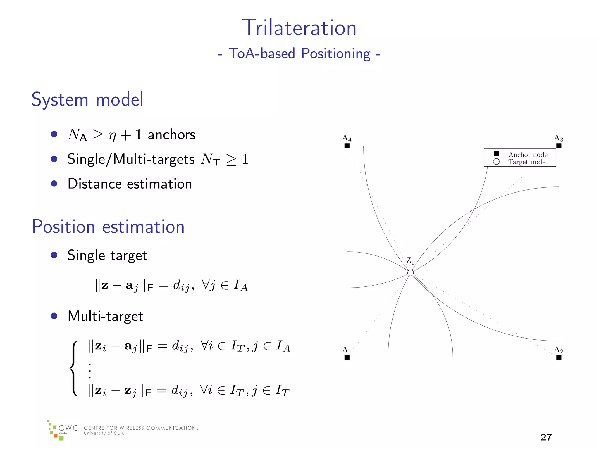 Trilateration
                                   - ToA-based Positioning -


System model
  • NA ≥ η + 1 anchors                                A4                          A3

  • Single/Multi-targets NT ≥ 1                                     Anchor node
                                                                    Target node


  • Distance estimation

Position estimation
  • Single target                                              Z1


           z − aj   F   = dij , ∀j ∈ IA

  • Multi-target
          zi − aj       = dij , ∀i ∈ IT , j ∈ IA
    
                   F                                 A1                          A2
      .
    
      .
     .
          zi − zj       = dij , ∀i ∈ IT , j ∈ IT
    
                    F



                                                                             27
 