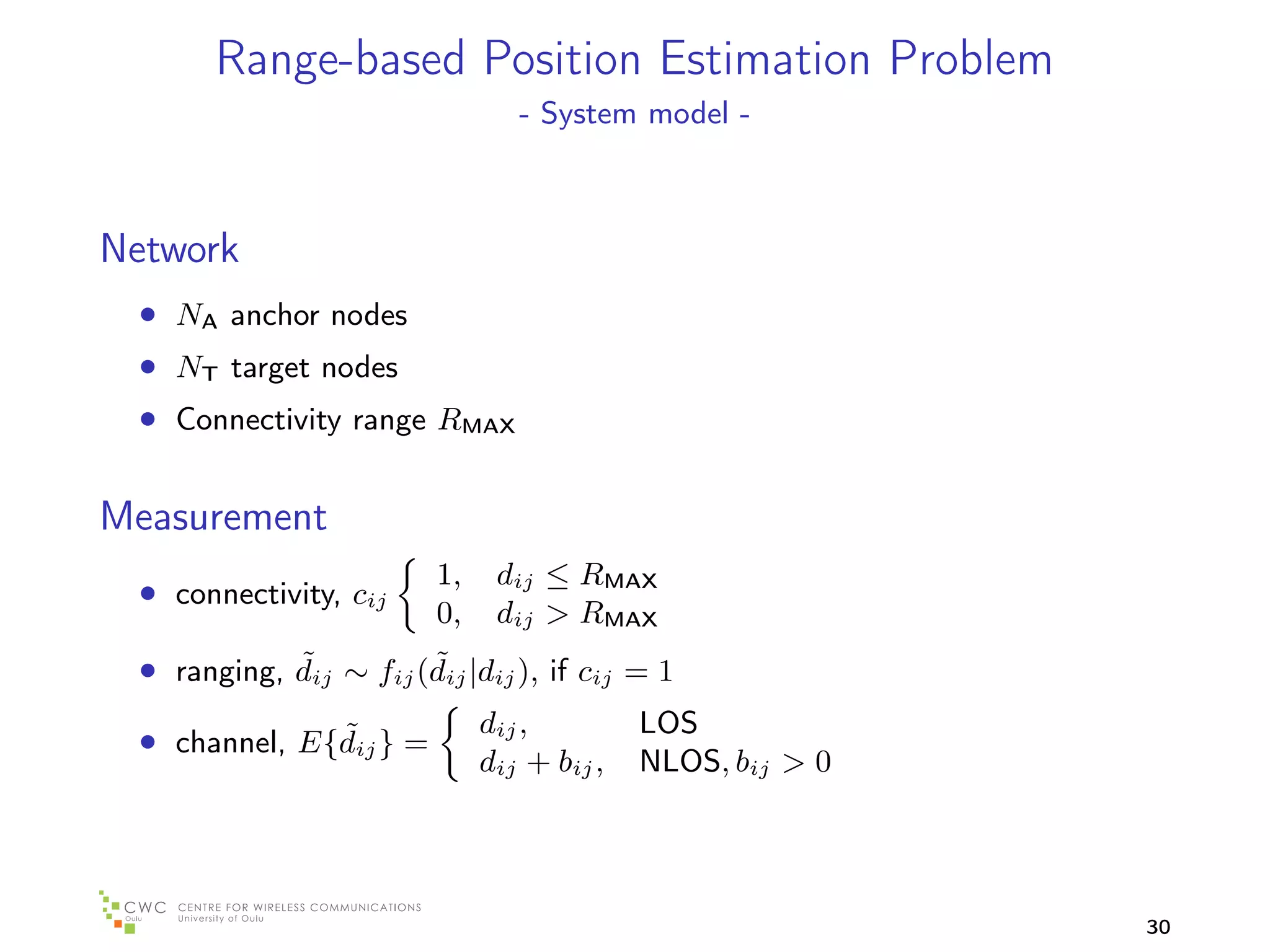 Range-based Position Estimation Problem
                                 - System model -



Network
 • NA anchor nodes
 • NT target nodes
 • Connectivity range RMAX

Measurement
                         1,    dij ≤ RMAX
 • connectivity, cij
                         0,    dij > RMAX
            ˜          ˜
 • ranging, dij ∼ fij (dij |dij ), if cij = 1
              ˜               dij ,         LOS
 • channel, E{dij } =
                              dij + bij ,   NLOS, bij > 0




                                                            30
 