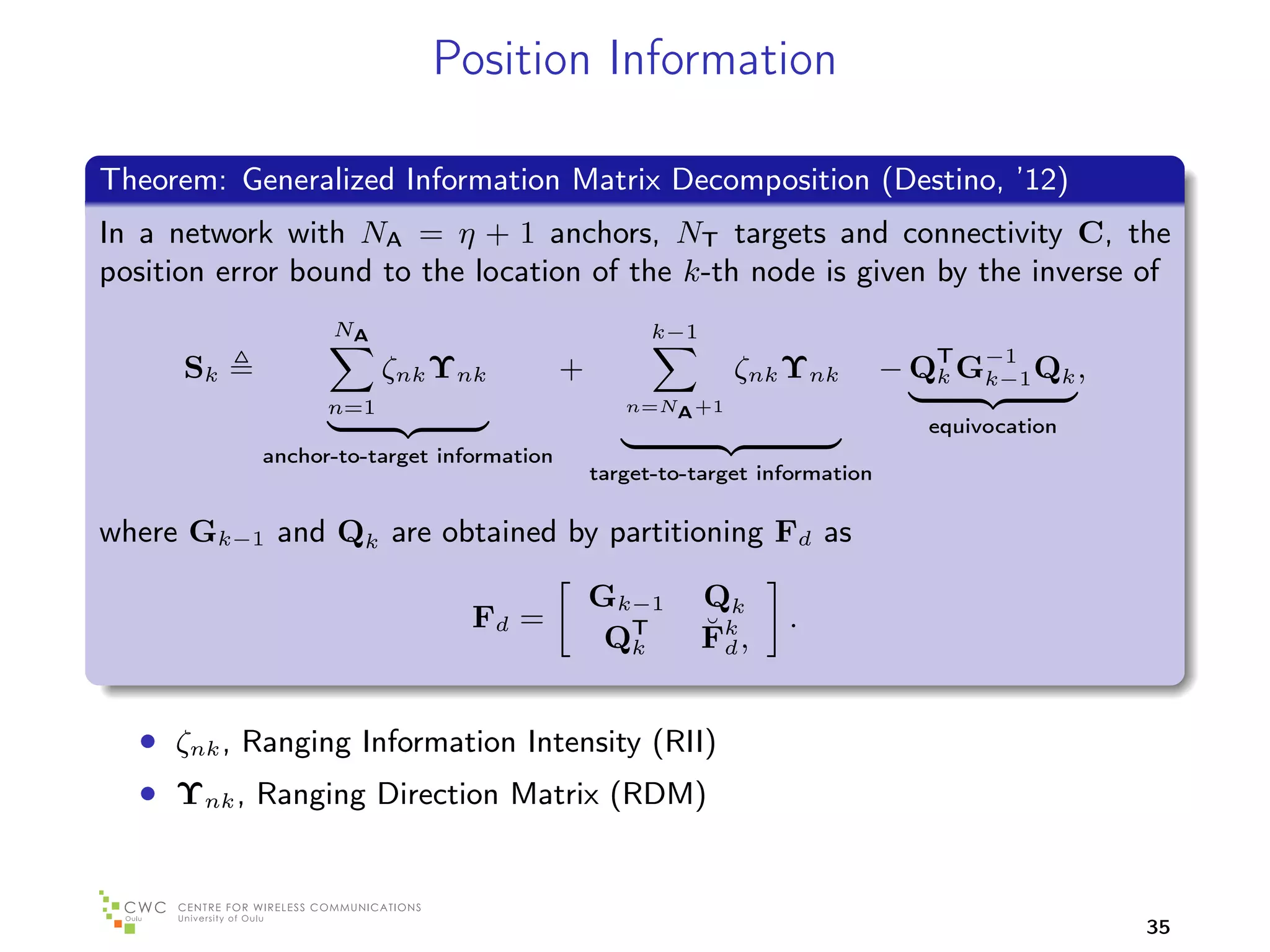 Position Information

Theorem: Generalized Information Matrix Decomposition (Destino, ’12)
In a network with NA = η + 1 anchors, NT targets and connectivity C, the
position error bound to the location of the k-th node is given by the inverse of
                  NA                                 k−1
      Sk                ζnk Υnk            +                 ζnk Υnk          − QT G−1 Qk ,
                                                                                 k  k−1
                  n=1                             n=NA +1
                                                                                 equivocation
            anchor-to-target information
                                               target-to-target information

where Gk−1 and Qk are obtained by partitioning Fd as

                                               Gk−1        Qk
                                Fd =                       ˘d     .
                                                QT
                                                 k         Fk ,


  • ζnk , Ranging Information Intensity (RII)
  • Υnk , Ranging Direction Matrix (RDM)


                                                                                                35
 