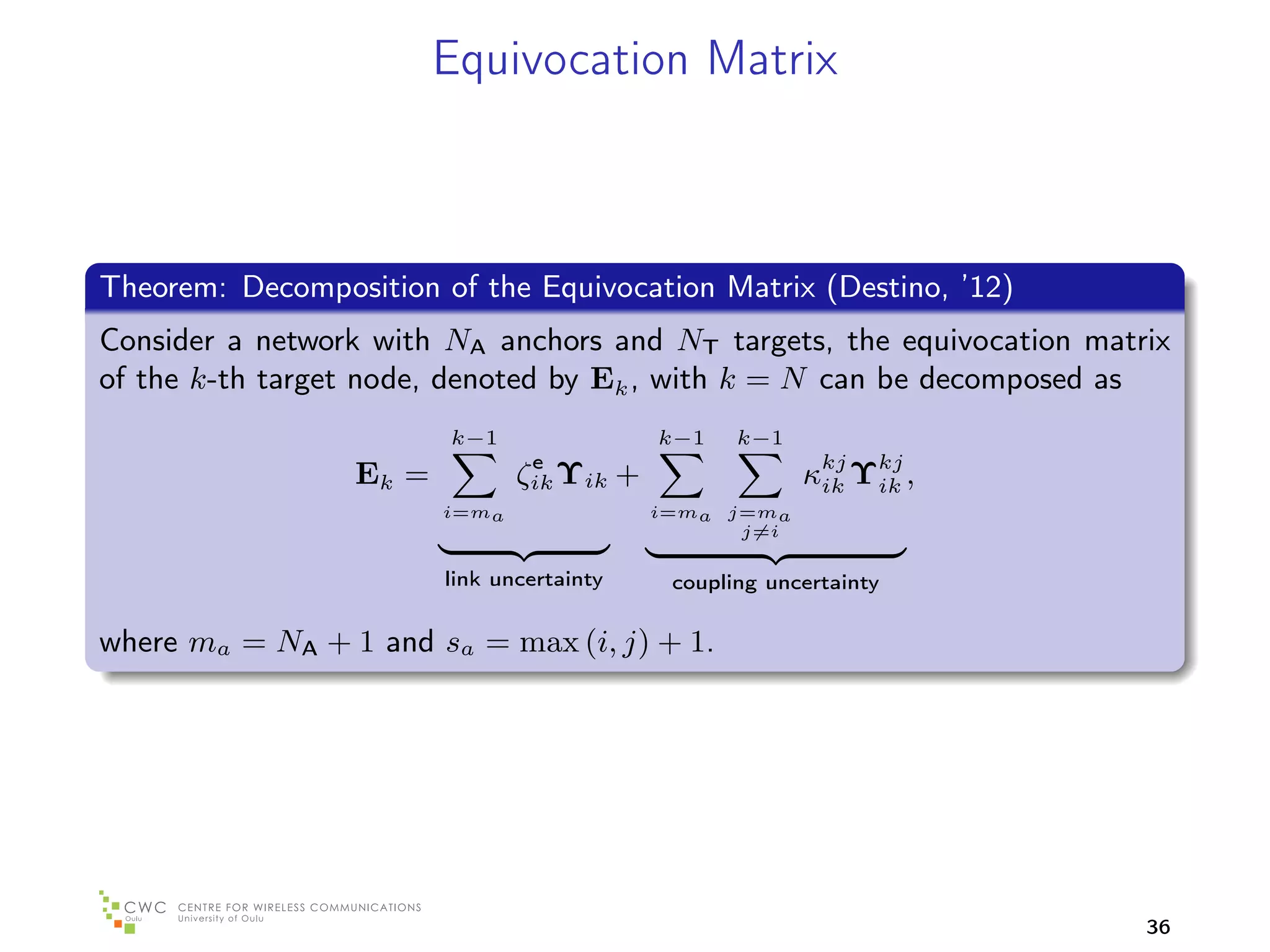 Equivocation Matrix



Theorem: Decomposition of the Equivocation Matrix (Destino, ’12)
Consider a network with NA anchors and NT targets, the equivocation matrix
of the k-th target node, denoted by Ek , with k = N can be decomposed as
                        k−1                k−1    k−1
                                e
                 Ek =          ζik Υik +                κkj Υkj ,
                                                         ik  ik
                        i=ma               i=ma j=ma
                                                 j=i

                        link uncertainty    coupling uncertainty

where ma = NA + 1 and sa = max (i, j) + 1.




                                                                        36
 