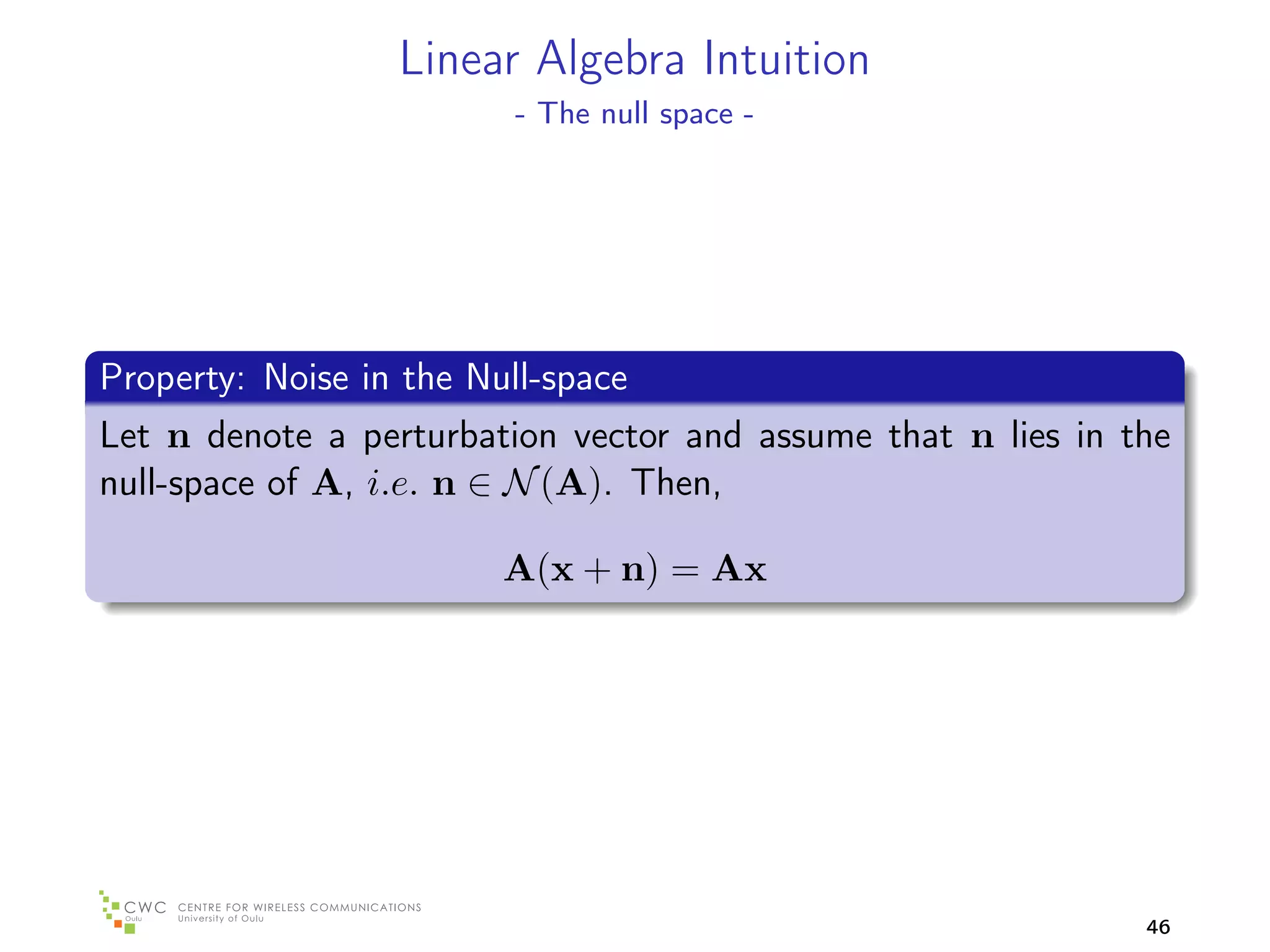 Linear Algebra Intuition
                         - The null space -




Property: Noise in the Null-space
Let n denote a perturbation vector and assume that n lies in the
null-space of A, i.e. n ∈ N (A). Then,

                         A(x + n) = Ax




                                                              46
 