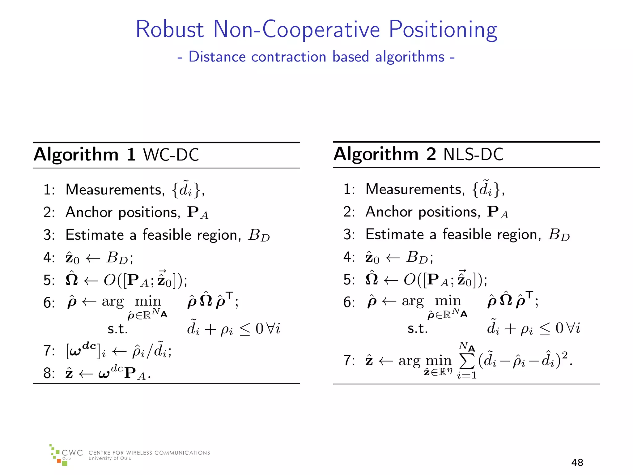Robust Non-Cooperative Positioning
                       - Distance contraction based algorithms -




Algorithm 1 WC-DC                            Algorithm 2 NLS-DC
 1:                    ˜
      Measurements, {di },                     1:                    ˜
                                                    Measurements, {di },
 2:   Anchor positions, PA                     2:   Anchor positions, PA
 3:   Estimate a feasible region, BD           3:   Estimate a feasible region, BD
 4:   z0 ← BD ;
      ˆ                                        4:   z0 ← BD ;
                                                    ˆ
 5:   ˆ
      Ω ← O([PA ; z0 ]);
                   ˆ                           5:   ˆ
                                                    Ω ← O([PA ; z0 ]);
                                                                 ˆ
 6:   ρ ← arg min
      ˆ                 ˆˆˆ
                        ρ Ω ρT ;               6:   ρ ← arg min
                                                    ˆ                 ˆˆˆ
                                                                      ρ Ω ρT ;
               ρ∈RNA
               ˆ                                             ρ∈RNA
                                                             ˆ
            s.t.        ˜
                        di + ρi ≤ 0 ∀i                    s.t.           ˜
                                                                         di + ρi ≤ 0 ∀i
                 ˆ ˜
 7: [ω dc ]i ← ρi /di ;                                            NA
                                                                         ˜ ˆ ˆ
                                               7: z ← arg min
                                                  ˆ                     (di − ρi − di )2 .
 8: z ← ω dc PA .
    ˆ                                                       ηˆ
                                                             z∈R i=1




                                                                                         48
 
