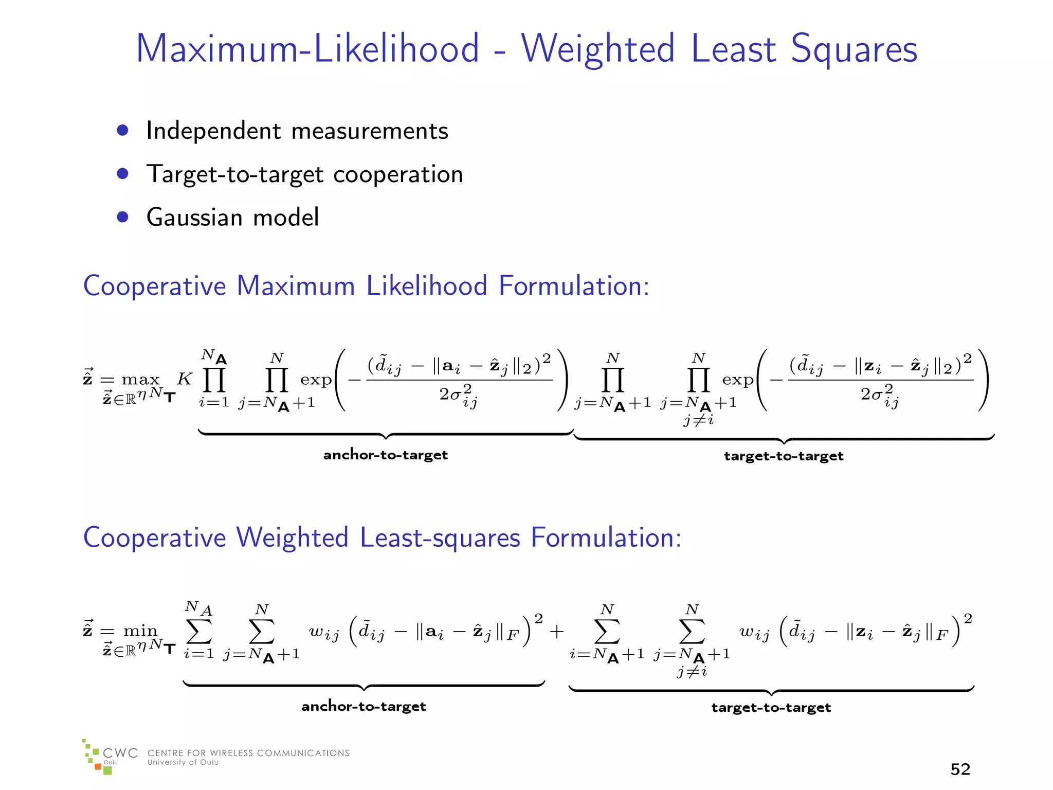 Maximum-Likelihood - Weighted Least Squares
   • Independent measurements
   • Target-to-target cooperation
   • Gaussian model

Cooperative Maximum Likelihood Formulation:
                                                                                         
            NA    N             ˜                     N       N          ˜
                               (dij − ai − zj 2 )2
                                           ˆ                            (dij − zi − zj 2 )2
                                                                                    ˆ
ˆ
z = max K             exp −
                                                                exp −
                                                                                           
                                        2
                                      2σij                                       2
                                                                               2σij
 ˆ∈RηNT
 z          i=1 j=NA +1                             j=NA +1 j=NA +1
                                                              j=i

                          anchor-to-target                          target-to-target




Cooperative Weighted Least-squares Formulation:

          NA     N                                    N       N
                                              2                                             2
ˆ
z = min               wij     ˜          ˆ
                              dij − ai − zj F   +                     wij   ˜          ˆ
                                                                            dij − zi − zj F
 ˆ∈RηNT i=1 j=N +1
 z                                                  i=NA +1 j=NA +1
               A
                                                              j=i

                      anchor-to-target                            target-to-target



                                                                                          52
 