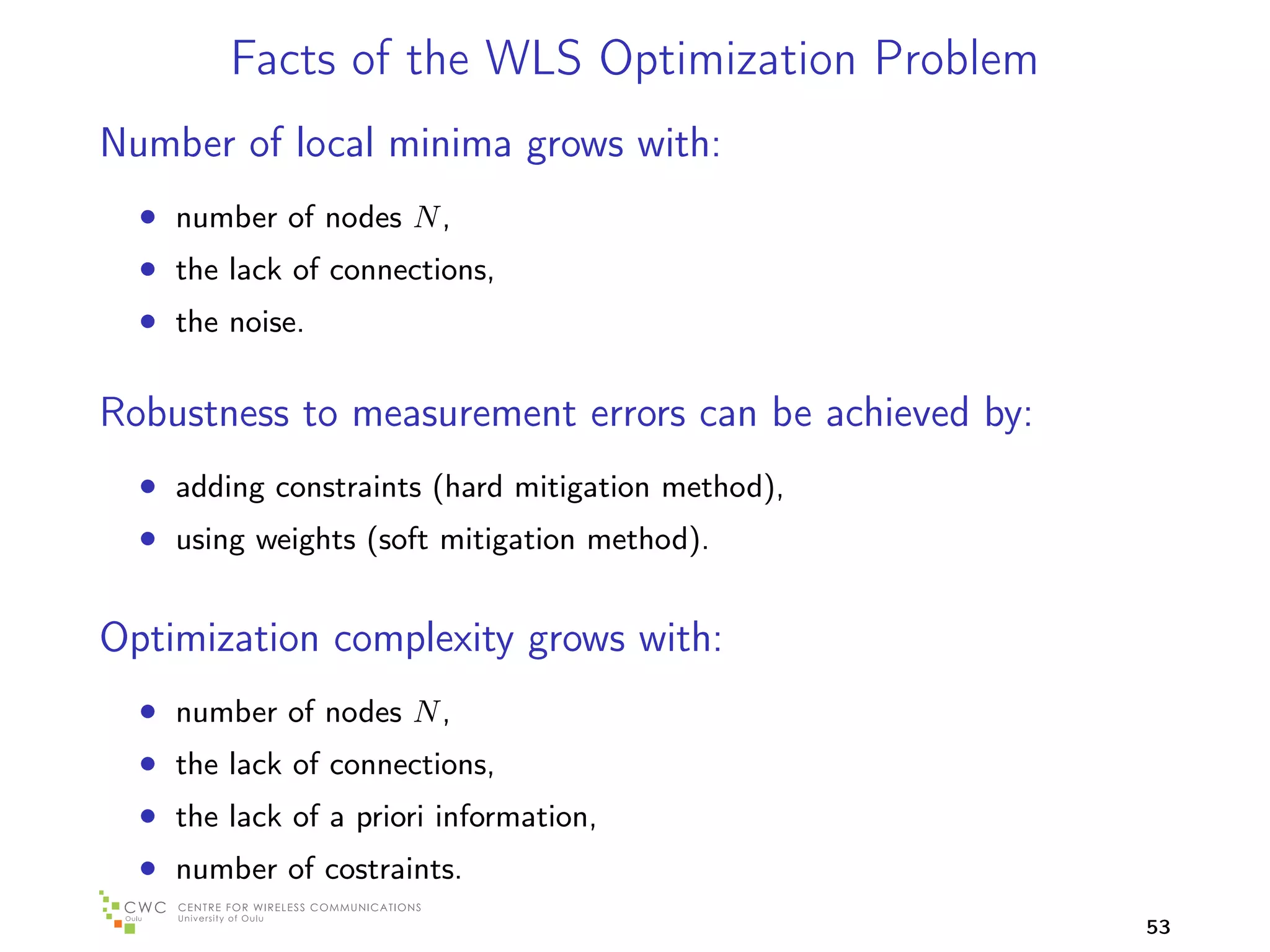 Facts of the WLS Optimization Problem
Number of local minima grows with:
  • number of nodes N ,
  • the lack of connections,
  • the noise.

Robustness to measurement errors can be achieved by:
  • adding constraints (hard mitigation method),
  • using weights (soft mitigation method).

Optimization complexity grows with:
  • number of nodes N ,
  • the lack of connections,
  • the lack of a priori information,
  • number of costraints.
                                                       53
 
