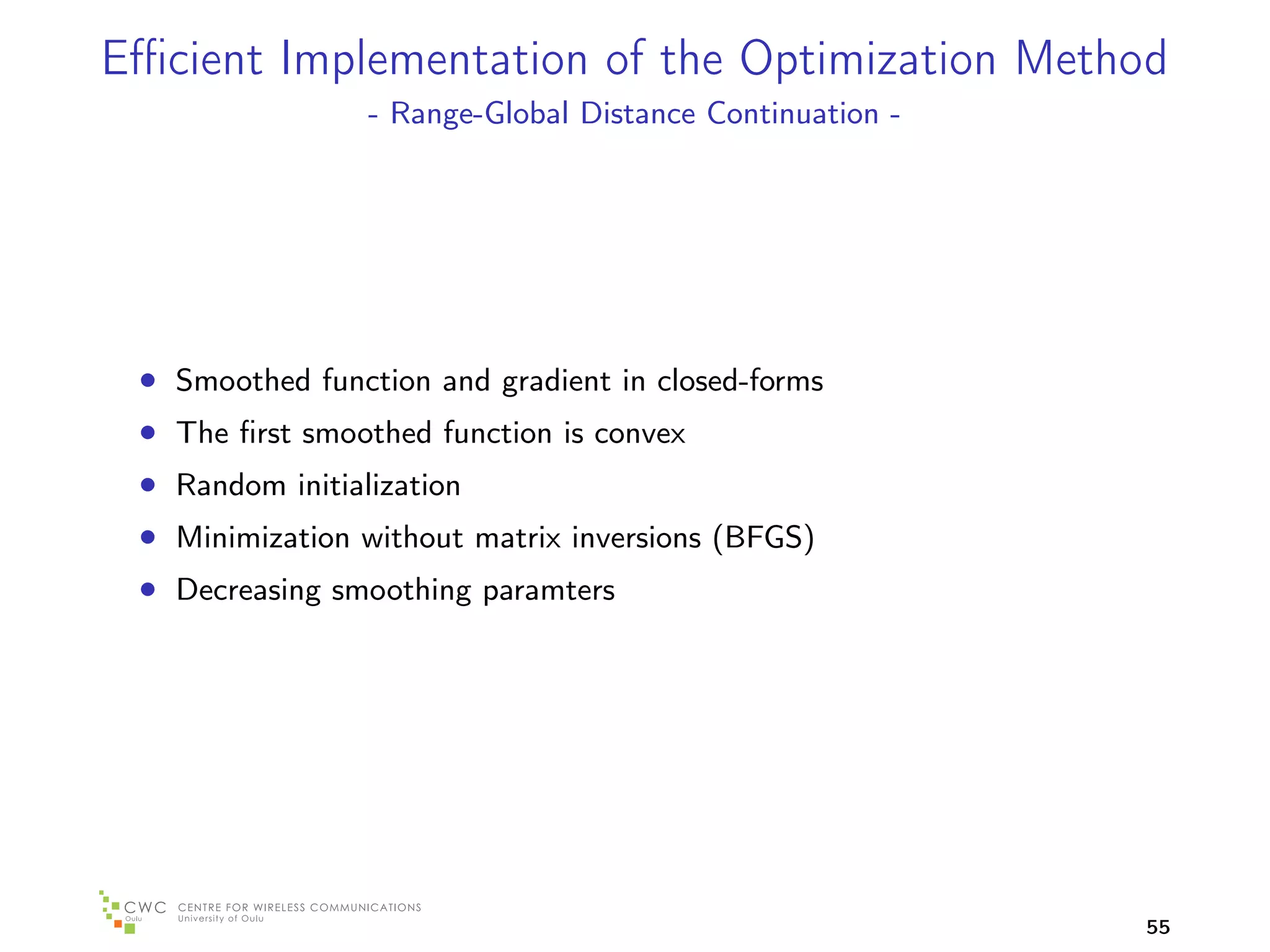 Eﬃcient Implementation of the Optimization Method
                 - Range-Global Distance Continuation -




 • Smoothed function and gradient in closed-forms
 • The ﬁrst smoothed function is convex
 • Random initialization
 • Minimization without matrix inversions (BFGS)
 • Decreasing smoothing paramters




                                                          55
 