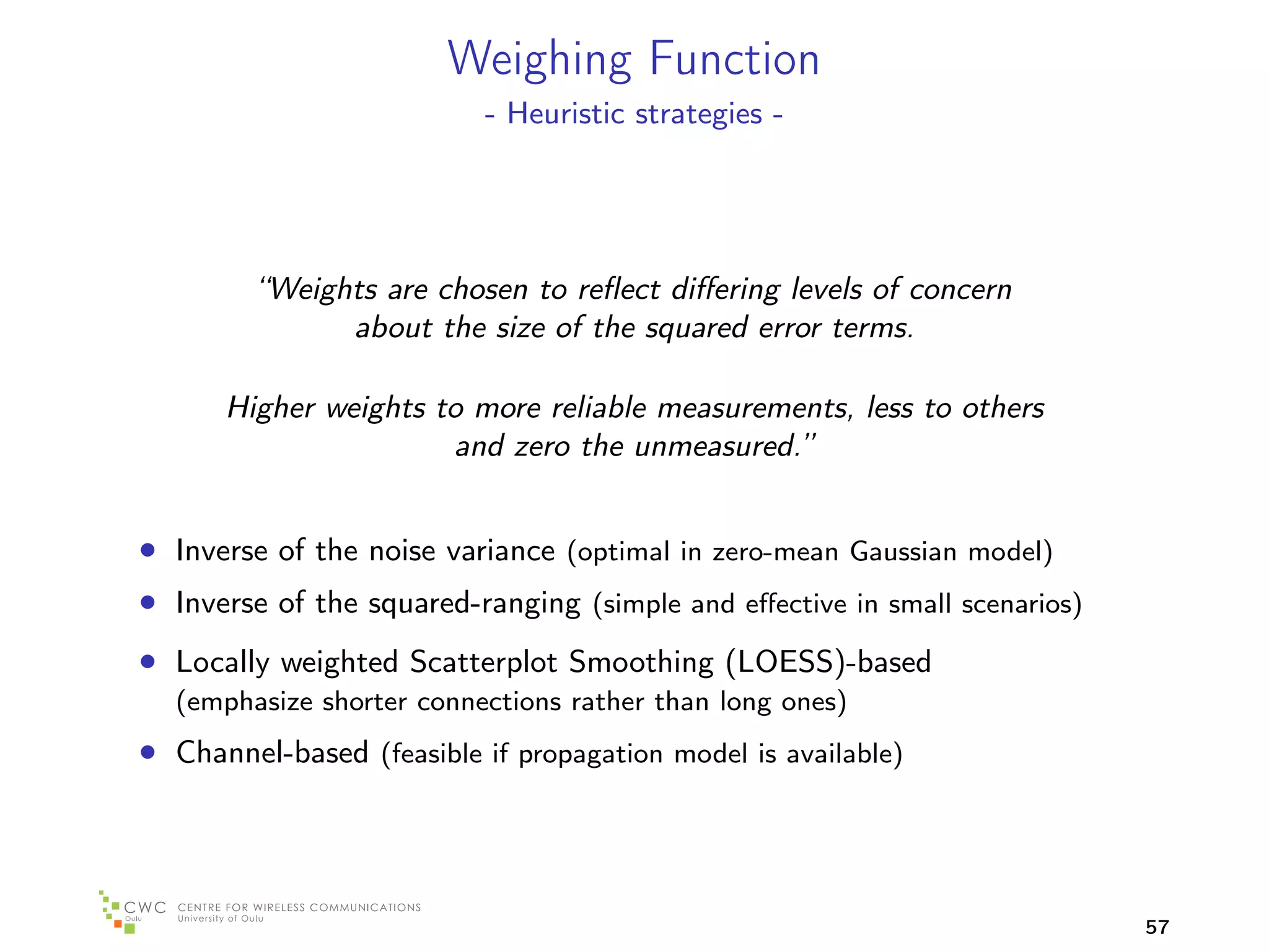 Weighing Function
                           - Heuristic strategies -




         “Weights are chosen to reﬂect diﬀering levels of concern
               about the size of the squared error terms.

      Higher weights to more reliable measurements, less to others
                      and zero the unmeasured.”


• Inverse of the noise variance (optimal in zero-mean Gaussian model)
• Inverse of the squared-ranging (simple and eﬀective in small scenarios)
• Locally weighted Scatterplot Smoothing (LOESS)-based
  (emphasize shorter connections rather than long ones)
• Channel-based (feasible if propagation model is available)



                                                                            57
 