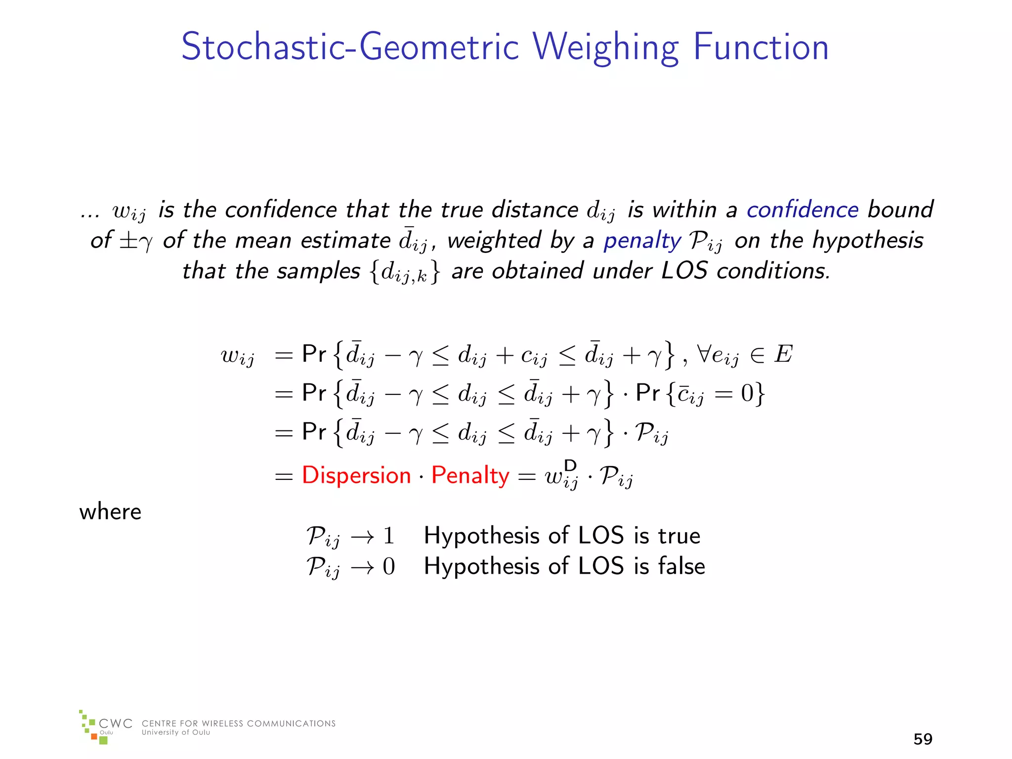 Stochastic-Geometric Weighing Function


... wij is the conﬁdence that the true distance dij is within a conﬁdence bound
                               ¯
 of ±γ of the mean estimate dij , weighted by a penalty Pij on the hypothesis
           that the samples {dij,k } are obtained under LOS conditions.


                      ¯                     ¯
             wij = Pr dij − γ ≤ dij + cij ≤ dij + γ , ∀eij ∈ E
                      ¯                ¯
                 = Pr dij − γ ≤ dij ≤ dij + γ · Pr {¯ij = 0}
                                                    c
                      ¯ij − γ ≤ dij ≤ dij + γ · Pij
                 = Pr d                ¯
                                            D
                  = Dispersion · Penalty = wij · Pij
where
                     Pij → 1    Hypothesis of LOS is true
                     Pij → 0    Hypothesis of LOS is false




                                                                             59
 