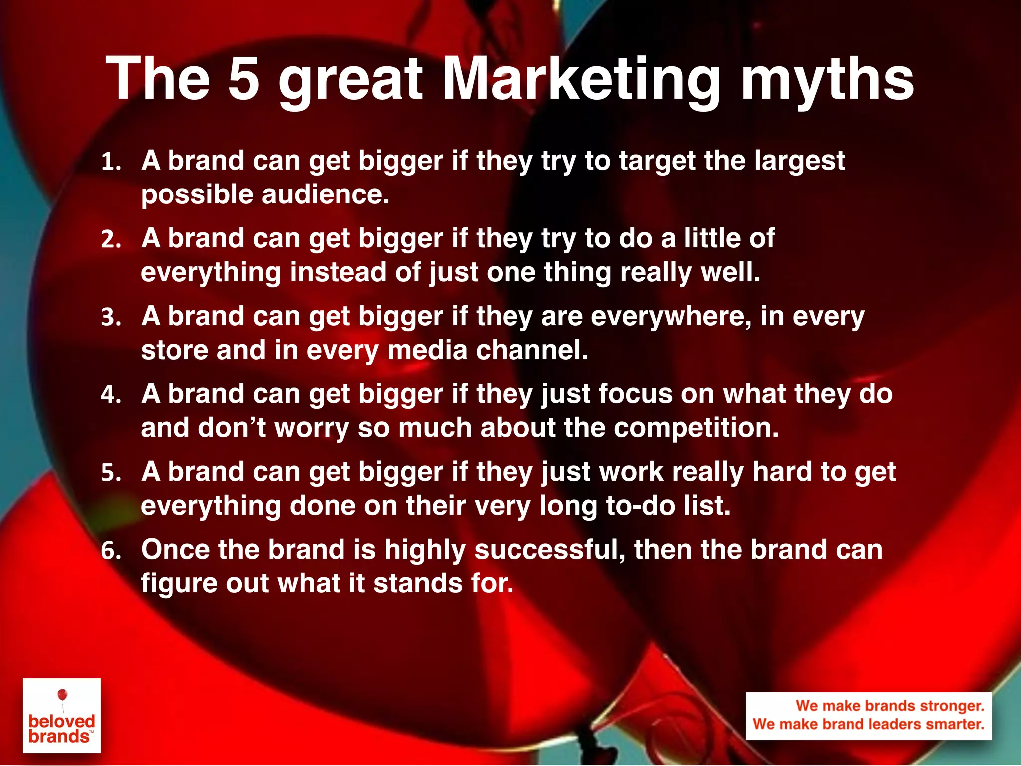 The 5 great Marketing myths
1. A brand can get bigger if they try to target the largest
possible audience.
2. A brand can get bigger if they try to do a little of
everything instead of just one thing really well.
3. A brand can get bigger if they are everywhere, in every
store and in every media channel.
4. A brand can get bigger if they just focus on what they do
and don’t worry so much about the competition.
5. A brand can get bigger if they just work really hard to get
everything done on their very long to-do list.
6. Once the brand is highly successful, then the brand can
figure out what it stands for.
 