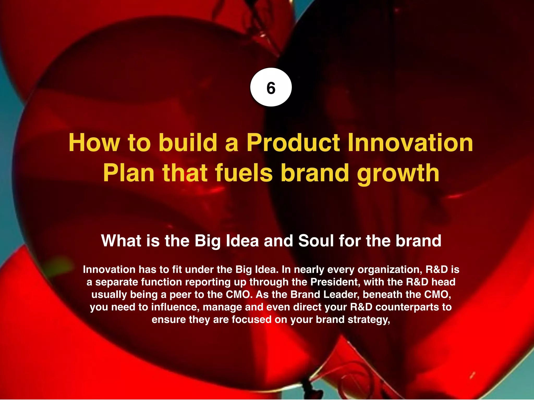 What is the Big Idea and Soul for the brand
Innovation has to ﬁt under the Big Idea. In nearly every organization, R&D is
a separate function reporting up through the President, with the R&D head
usually being a peer to the CMO. As the Brand Leader, beneath the CMO,
you need to inﬂuence, manage and even direct your R&D counterparts to
ensure they are focused on your brand strategy,
How to build a Product Innovation
Plan that fuels brand growth
6
 