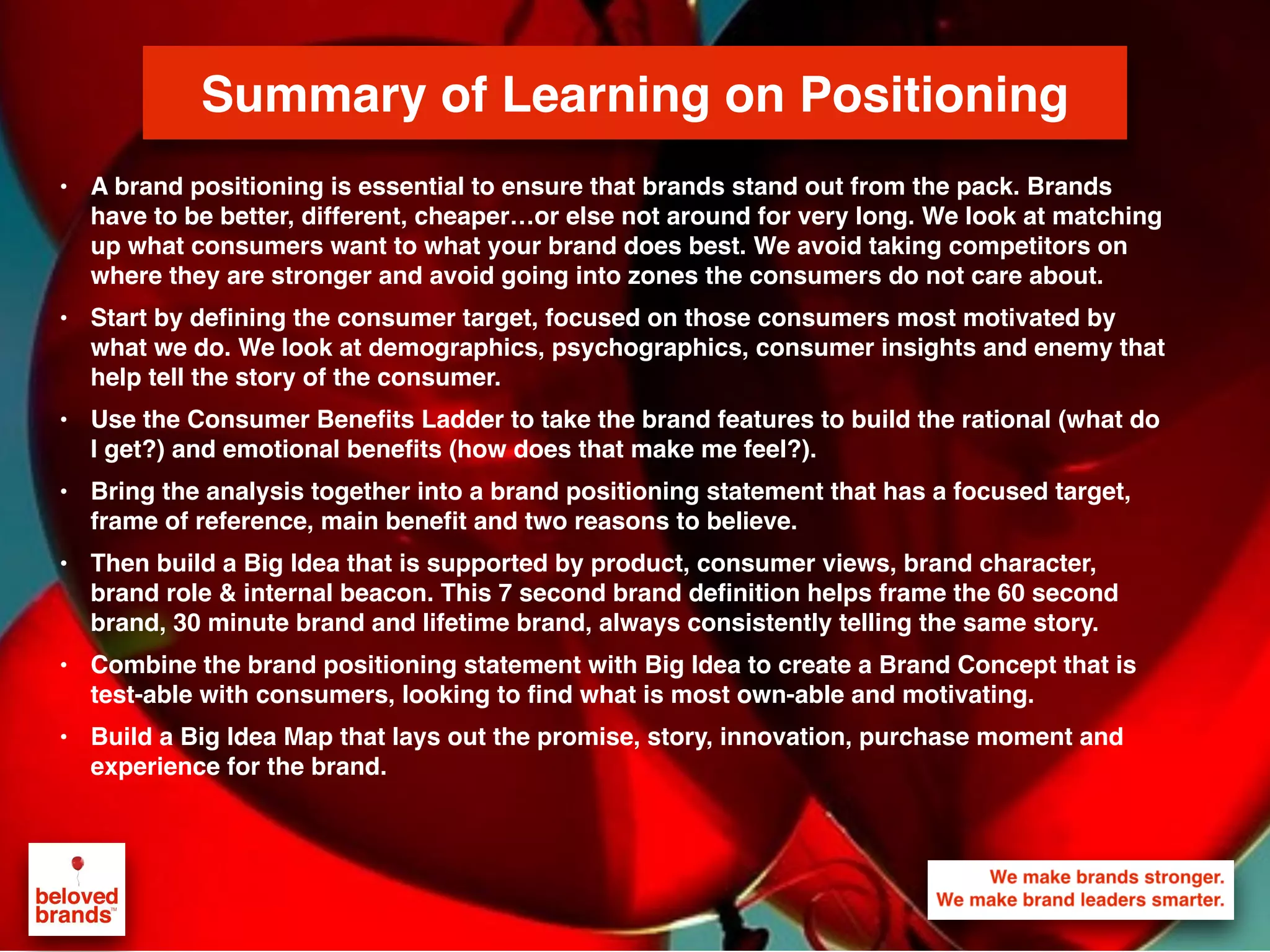 We make brands stronger.
We make brand leaders smarter.
Summary of Learning on Positioning
• A brand positioning is essential to ensure that brands stand out from the pack. Brands
have to be better, different, cheaper…or else not around for very long. We look at matching
up what consumers want to what your brand does best. We avoid taking competitors on
where they are stronger and avoid going into zones the consumers do not care about.
• Start by defining the consumer target, focused on those consumers most motivated by
what we do. We look at demographics, psychographics, consumer insights and enemy that
help tell the story of the consumer.
• Use the Consumer Benefits Ladder to take the brand features to build the rational (what do
I get?) and emotional benefits (how does that make me feel?).
• Bring the analysis together into a brand positioning statement that has a focused target,
frame of reference, main benefit and two reasons to believe.
• Then build a Big Idea that is supported by product, consumer views, brand character,
brand role & internal beacon. This 7 second brand definition helps frame the 60 second
brand, 30 minute brand and lifetime brand, always consistently telling the same story.
• Combine the brand positioning statement with Big Idea to create a Brand Concept that is
test-able with consumers, looking to find what is most own-able and motivating.
• Build a Big Idea Map that lays out the promise, story, innovation, purchase moment and
experience for the brand.
 