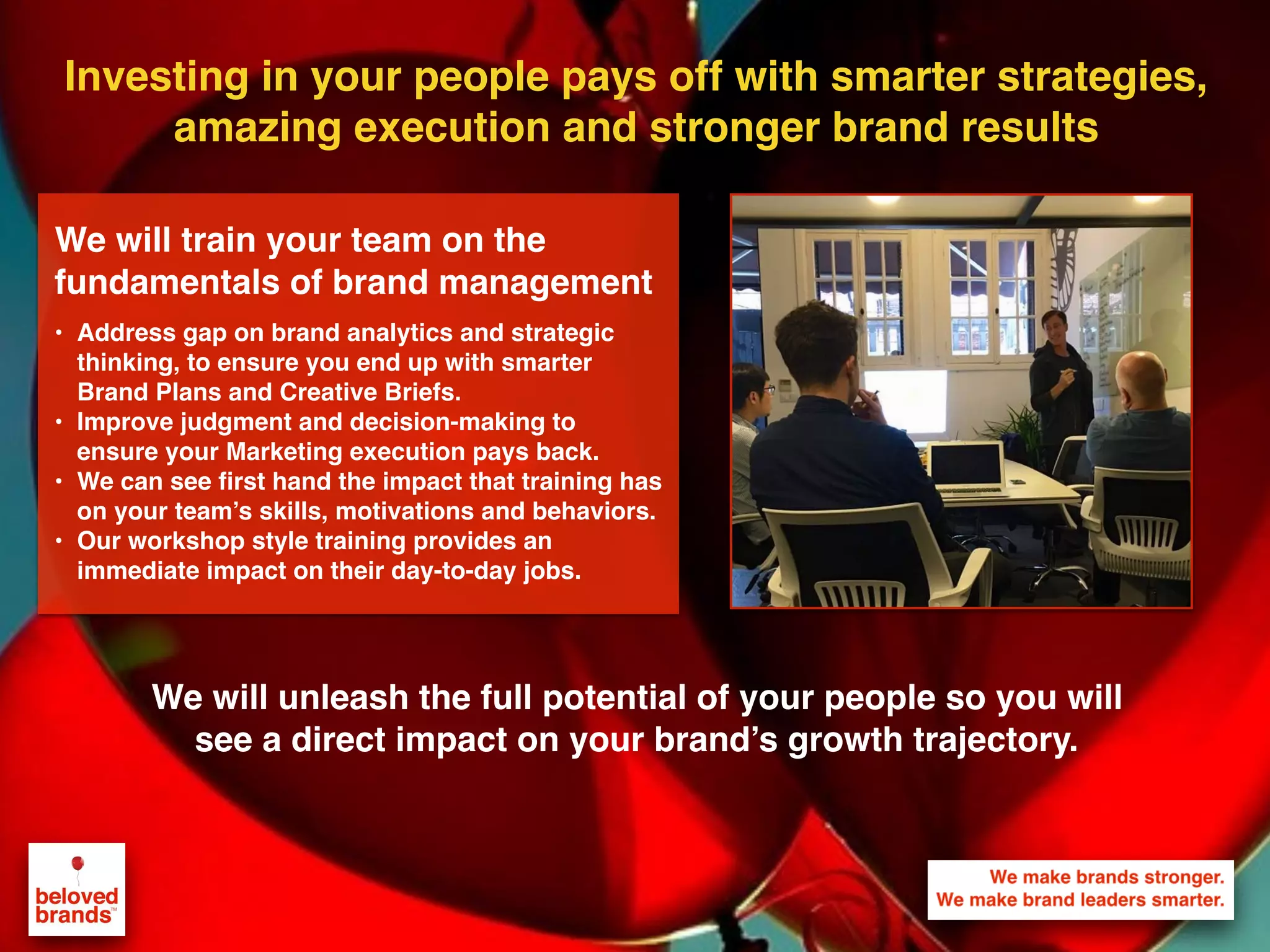 Investing in your people pays off with smarter strategies,
amazing execution and stronger brand results
We will unleash the full potential of your people so you will
see a direct impact on your brand’s growth trajectory.
We will train your team on the
fundamentals of brand management
• Address gap on brand analytics and strategic
thinking, to ensure you end up with smarter
Brand Plans and Creative Briefs.
• Improve judgment and decision-making to
ensure your Marketing execution pays back.
• We can see first hand the impact that training has
on your team’s skills, motivations and behaviors.
• Our workshop style training provides an
immediate impact on their day-to-day jobs.
 