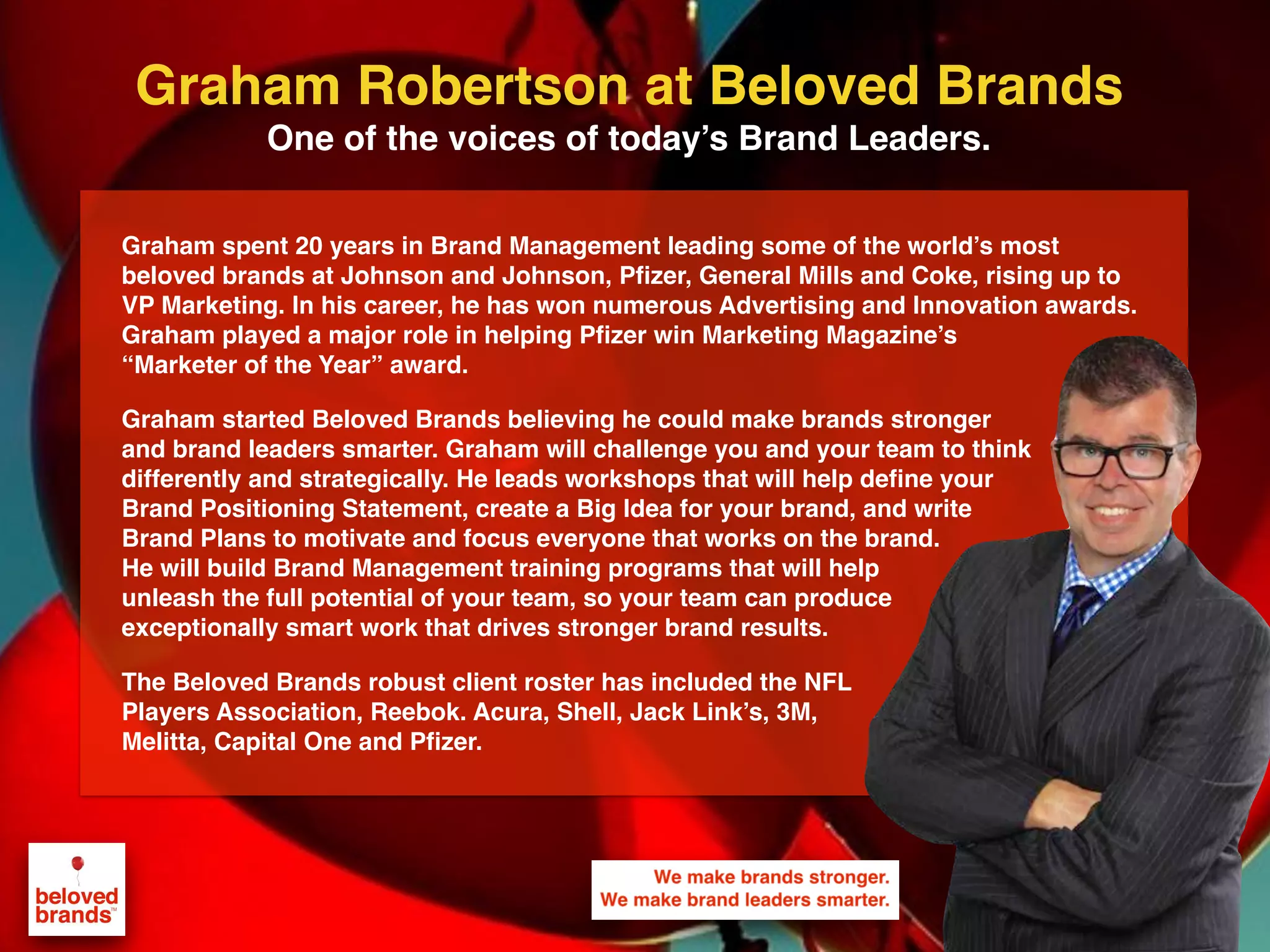 We make brands stronger.
We make brand leaders smarter.
Graham spent 20 years in Brand Management leading some of the world’s most
beloved brands at Johnson and Johnson, Pfizer, General Mills and Coke, rising up to
VP Marketing. In his career, he has won numerous Advertising and Innovation awards.
Graham played a major role in helping Pfizer win Marketing Magazine’s
“Marketer of the Year” award.
Graham started Beloved Brands believing he could make brands stronger
and brand leaders smarter. Graham will challenge you and your team to think
differently and strategically. He leads workshops that will help define your
Brand Positioning Statement, create a Big Idea for your brand, and write
Brand Plans to motivate and focus everyone that works on the brand.
He will build Brand Management training programs that will help
unleash the full potential of your team, so your team can produce
exceptionally smart work that drives stronger brand results.
The Beloved Brands robust client roster has included the NFL
Players Association, Reebok. Acura, Shell, Jack Link’s, 3M,
Melitta, Capital One and Pfizer.
Graham Robertson at Beloved Brands
One of the voices of today’s Brand Leaders.
 
