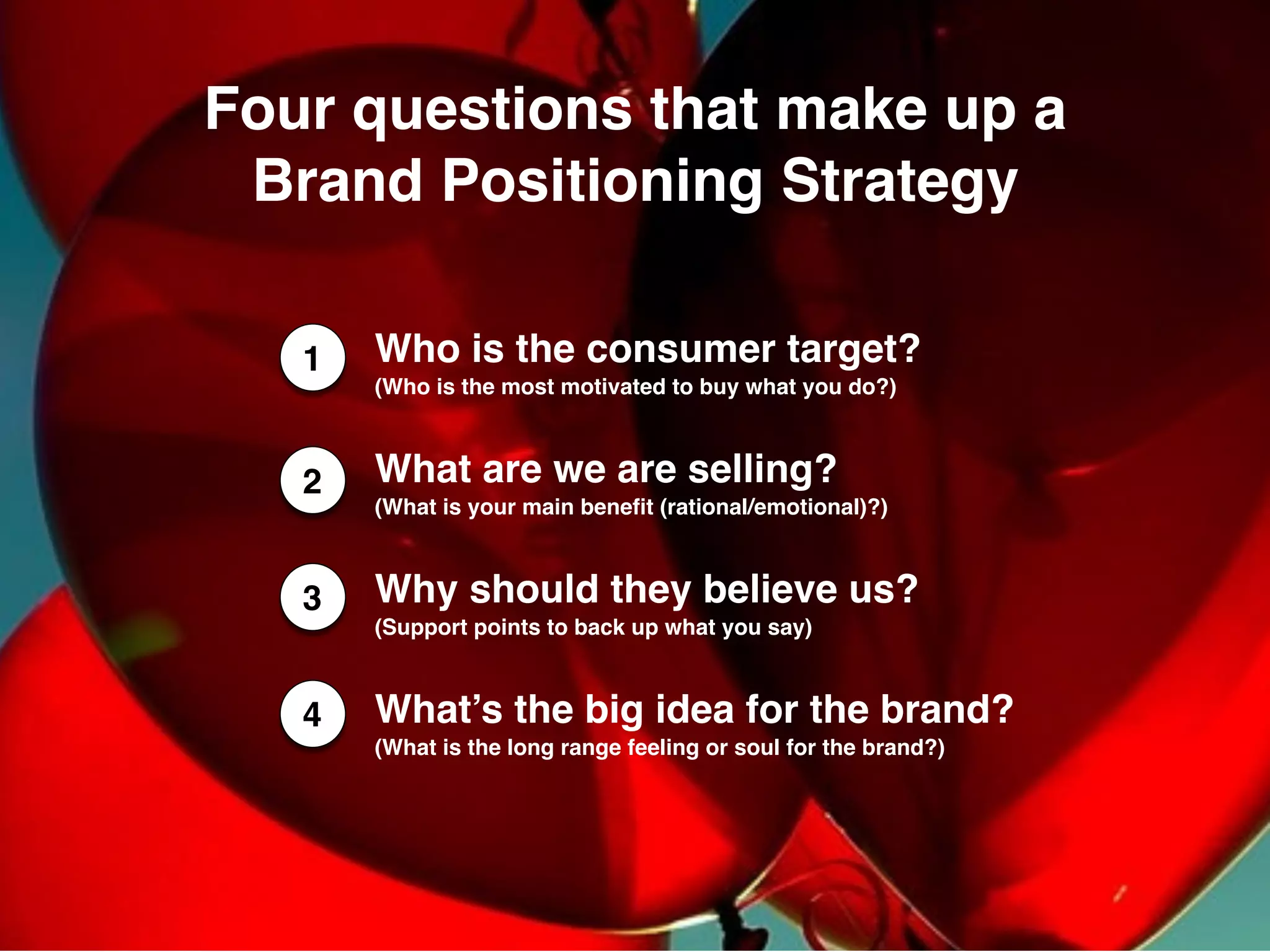 Four questions that make up a
Brand Positioning Strategy
1 Who is the consumer target?  	
(Who is the most motivated to buy what you do?)	
What are we are selling?  	
(What is your main benefit (rational/emotional)?) 	
Why should they believe us?  	
(Support points to back up what you say)
What’s the big idea for the brand?
(What is the long range feeling or soul for the brand?)	
3
2
4
 