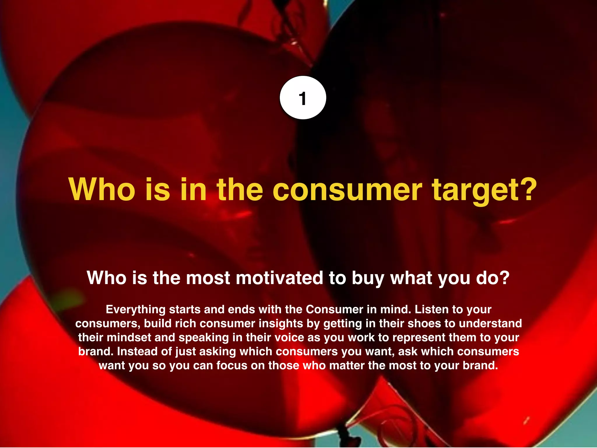 Who is the most motivated to buy what you do?
Everything starts and ends with the Consumer in mind. Listen to your
consumers, build rich consumer insights by getting in their shoes to understand
their mindset and speaking in their voice as you work to represent them to your
brand. Instead of just asking which consumers you want, ask which consumers
want you so you can focus on those who matter the most to your brand.
Who is in the consumer target?  	
1
 