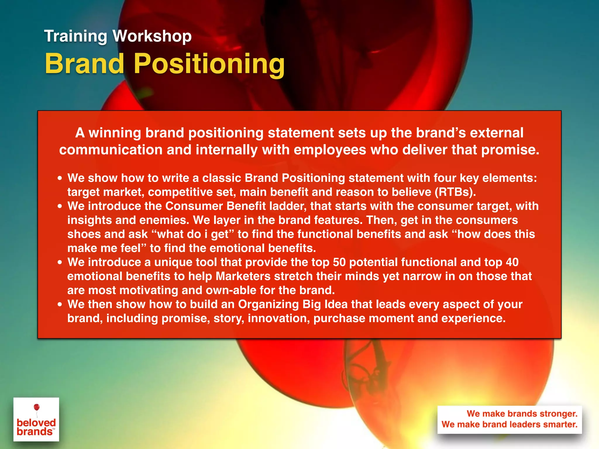 Training Workshop
Brand Positioning
A winning brand positioning statement sets up the brand’s external
communication and internally with employees who deliver that promise.
• We show how to write a classic Brand Positioning statement with four key elements:
target market, competitive set, main benefit and reason to believe (RTBs).
• We introduce the Consumer Benefit ladder, that starts with the consumer target, with
insights and enemies. We layer in the brand features. Then, get in the consumers
shoes and ask “what do i get” to find the functional benefits and ask “how does this
make me feel” to find the emotional benefits.
• We introduce a unique tool that provide the top 50 potential functional and top 40
emotional benefits to help Marketers stretch their minds yet narrow in on those that
are most motivating and own-able for the brand.
• We then show how to build an Organizing Big Idea that leads every aspect of your
brand, including promise, story, innovation, purchase moment and experience.
 