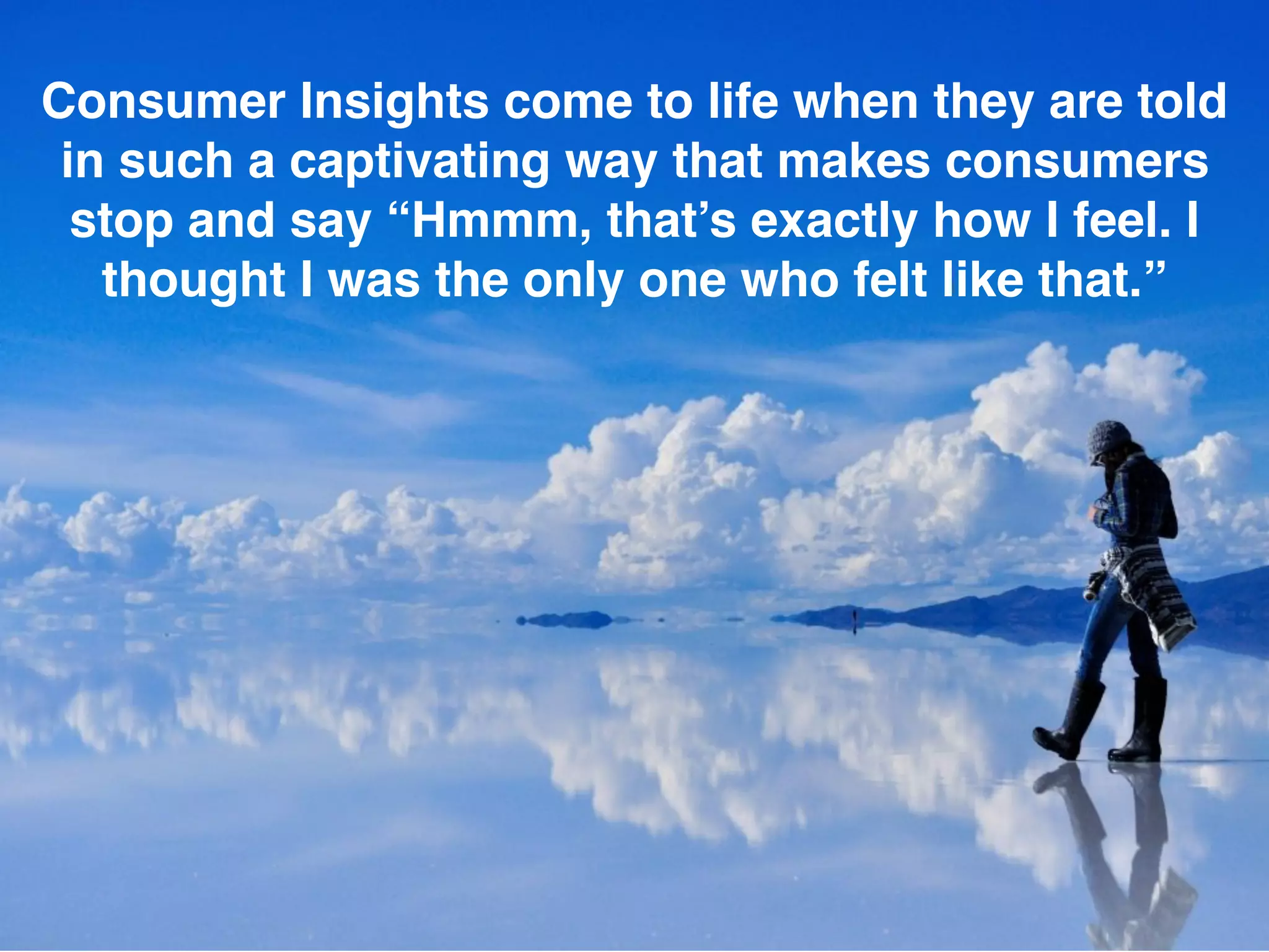 Consumer Insights come to life when they are told
in such a captivating way that makes consumers
stop and say “Hmmm, that’s exactly how I feel. I
thought I was the only one who felt like that.”
 