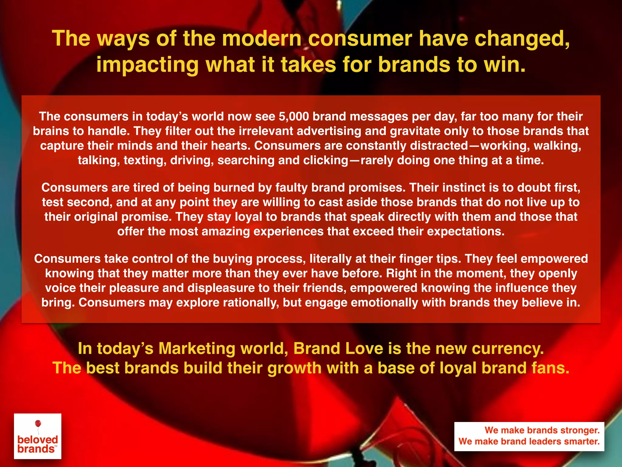 We make brands stronger.
We make brand leaders smarter.
The ways of the modern consumer have changed,
impacting what it takes for brands to win.
In today’s Marketing world, Brand Love is the new currency.
The best brands build their growth with a base of loyal brand fans.
The consumers in today’s world now see 5,000 brand messages per day, far too many for their
brains to handle. They ﬁlter out the irrelevant advertising and gravitate only to those brands that
capture their minds and their hearts. Consumers are constantly distracted—working, walking,
talking, texting, driving, searching and clicking—rarely doing one thing at a time.
Consumers are tired of being burned by faulty brand promises. Their instinct is to doubt ﬁrst,
test second, and at any point they are willing to cast aside those brands that do not live up to
their original promise. They stay loyal to brands that speak directly with them and those that
offer the most amazing experiences that exceed their expectations.
Consumers take control of the buying process, literally at their ﬁnger tips. They feel empowered
knowing that they matter more than they ever have before. Right in the moment, they openly
voice their pleasure and displeasure to their friends, empowered knowing the inﬂuence they
bring. Consumers may explore rationally, but engage emotionally with brands they believe in.
 
