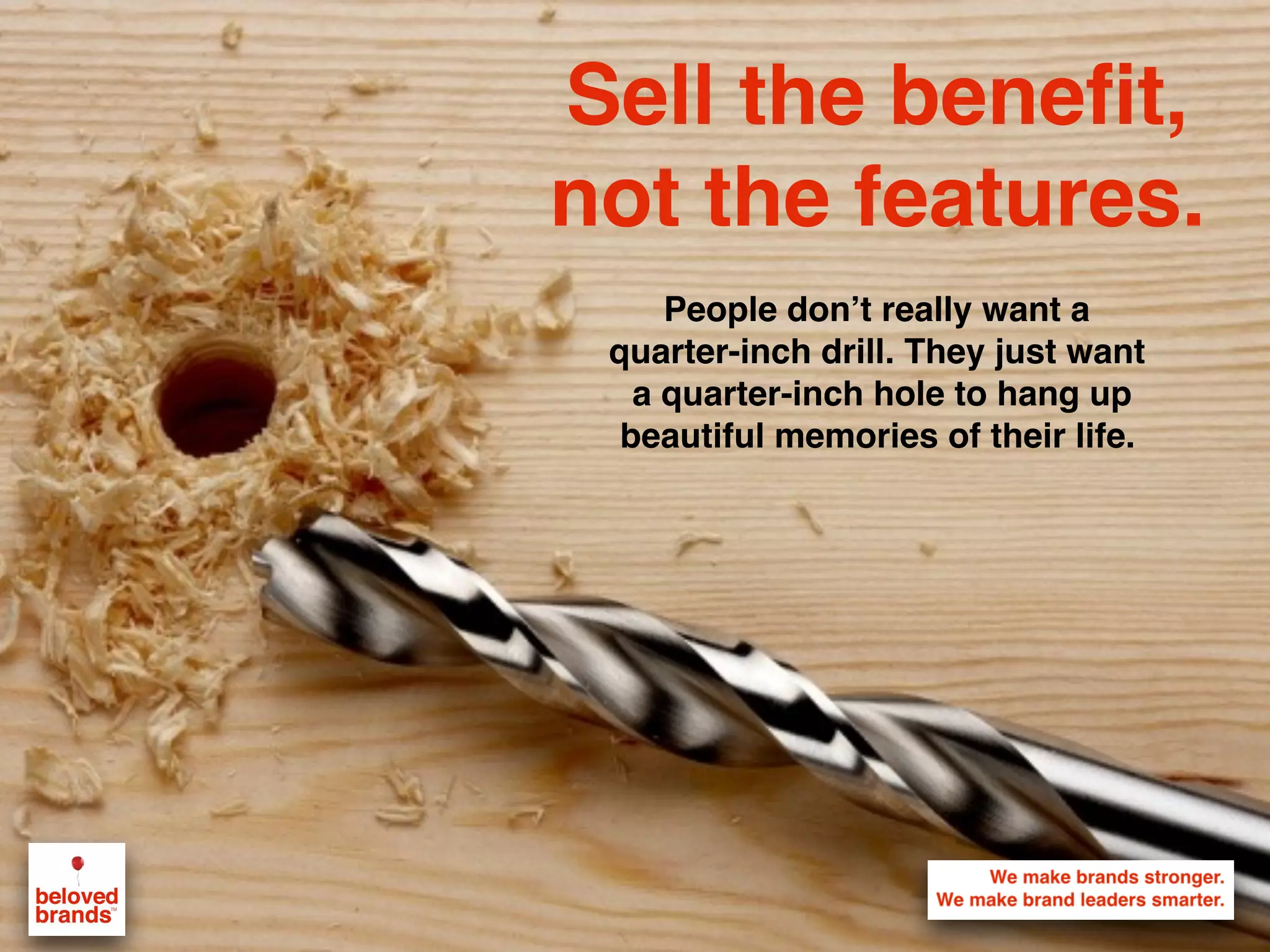 Sell the benefit,
not the features.
People don’t really want a
quarter-inch drill. They just want
a quarter-inch hole to hang up
beautiful memories of their life.
 