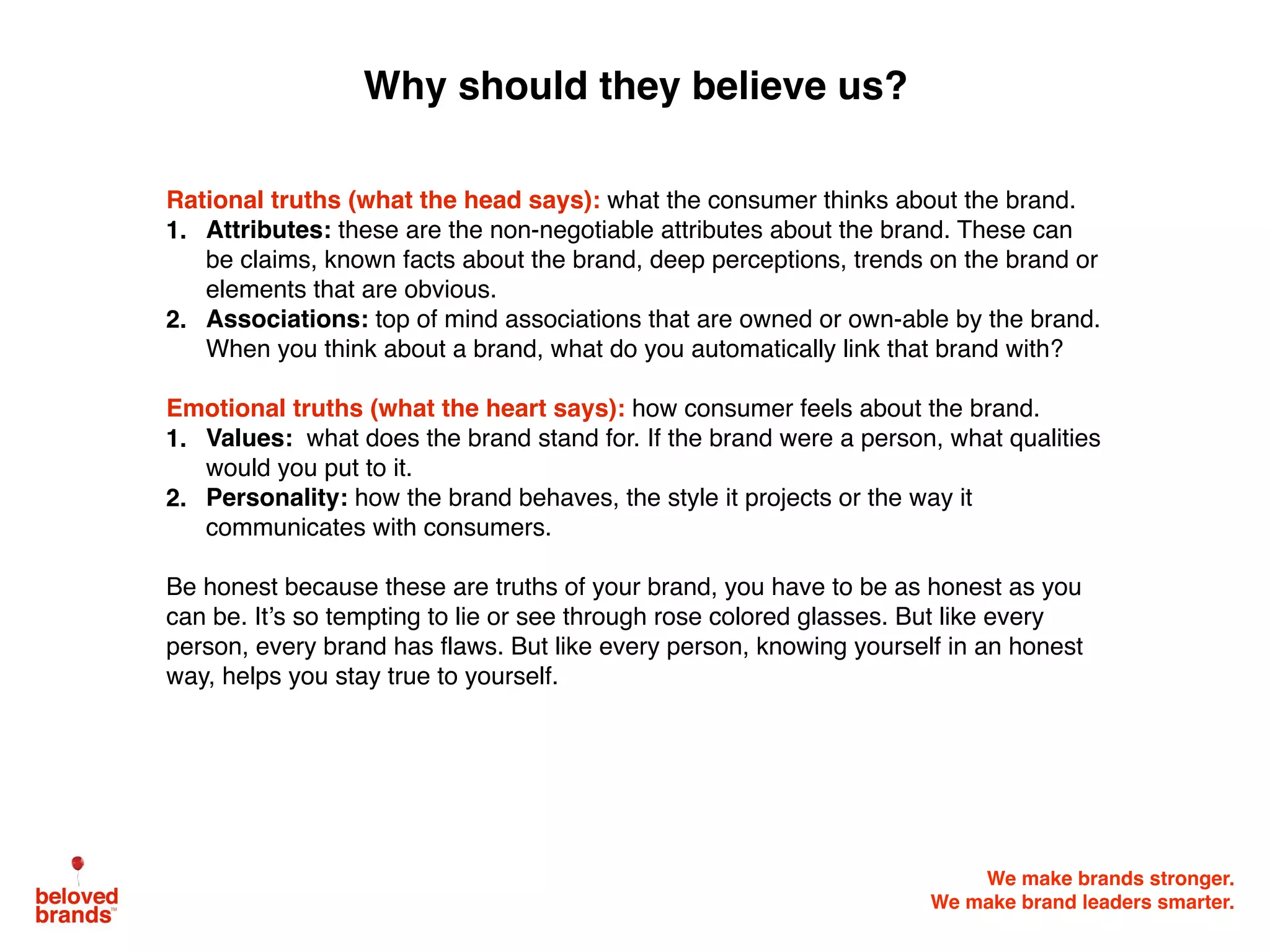 We make brands stronger.
We make brand leaders smarter.
Rational truths (what the head says): what the consumer thinks about the brand.
1. Attributes: these are the non-negotiable attributes about the brand. These can
be claims, known facts about the brand, deep perceptions, trends on the brand or
elements that are obvious.
2. Associations: top of mind associations that are owned or own-able by the brand.
When you think about a brand, what do you automatically link that brand with?
Emotional truths (what the heart says): how consumer feels about the brand.
1. Values: what does the brand stand for. If the brand were a person, what qualities
would you put to it.
2. Personality: how the brand behaves, the style it projects or the way it
communicates with consumers.
Be honest because these are truths of your brand, you have to be as honest as you
can be. It’s so tempting to lie or see through rose colored glasses. But like every
person, every brand has flaws. But like every person, knowing yourself in an honest
way, helps you stay true to yourself.
Why should they believe us?
 