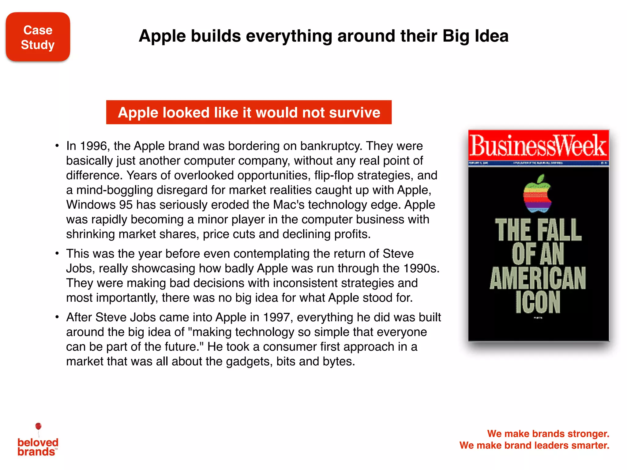 We make brands stronger.
We make brand leaders smarter.
   
• In 1996, the Apple brand was bordering on bankruptcy. They were
basically just another computer company, without any real point of
difference. Years of overlooked opportunities, flip-flop strategies, and
a mind-boggling disregard for market realities caught up with Apple,
Windows 95 has seriously eroded the Mac's technology edge. Apple
was rapidly becoming a minor player in the computer business with
shrinking market shares, price cuts and declining profits.
• This was the year before even contemplating the return of Steve
Jobs, really showcasing how badly Apple was run through the 1990s.
They were making bad decisions with inconsistent strategies and
most importantly, there was no big idea for what Apple stood for.
• After Steve Jobs came into Apple in 1997, everything he did was built
around the big idea of "making technology so simple that everyone
can be part of the future." He took a consumer first approach in a
market that was all about the gadgets, bits and bytes.
Apple looked like it would not survive
Apple builds everything around their Big IdeaCase
Study
 