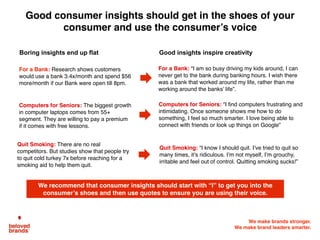 We make brands stronger.
We make brand leaders smarter.
We recommend that consumer insights should start with “I” to get you into the
consumer’s shoes and then use quotes to ensure you are using their voice.
Good consumer insights should get in the shoes of your
consumer and use the consumer’s voice
For a Bank: “I am so busy driving my kids around, I can
never get to the bank during banking hours. I wish there
was a bank that worked around my life, rather than me
working around the banks’ life”.
Computers for Seniors: “I find computers frustrating and
intimidating. Once someone shows me how to do
something, I feel so much smarter. I love being able to
connect with friends or look up things on Google”
For a Bank: Research shows customers
would use a bank 3.4x/month and spend $56
more/month if our Bank were open till 8pm.
Computers for Seniors: The biggest growth
in computer laptops comes from 55+
segment. They are willing to pay a premium
if it comes with free lessons.
Boring insights end up flat Good insights inspire creativity
Quit Smoking: “I know I should quit. I’ve tried to quit so
many times, it’s ridiculous. I’m not myself, I’m grouchy,
irritable and feel out of control. Quitting smoking sucks!”
Quit Smoking: There are no real
competitors. But studies show that people try
to quit cold turkey 7x before reaching for a
smoking aid to help them quit.
 