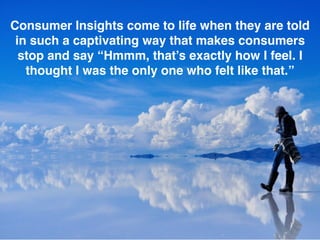 Consumer Insights come to life when they are told
in such a captivating way that makes consumers
stop and say “Hmmm, that’s exactly how I feel. I
thought I was the only one who felt like that.”
 